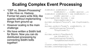 Scaling Complex Event Processing
• “CEP vs. Stream Processing”
is like Hive vs. Hadoop.
Former let users write SQL like
queries without implementing
things from ground up
• However scaling is the main
challenge
• We have written a Siddhi bolt
for Storm. Now you can do
distributed processing by
connecting Siddhi bolts
together!
SiddhiBolt siddhiBolt1 = new
SiddhiBolt( .. siddhi queries ..);
SiddhiBolt siddhiBolt2 = new SiddhiBolt( ..
siddhi queries .. );
TopologyBuilder builder = new
TopologyBuilder();
builder.setSpout("source", new PlayStream(),
1);
builder.setBolt("node1", siddhiBolt1, 1)
.shuffleGrouping("source",
"PlayStream1");
..
builder.setBolt("LeafEacho",
new EchoBolt(), 1)
.shuffleGrouping("node1",
"LongAdvanceStream");
..
cluster.submitTopology("word-count", conf,
builder.createTopology());
 