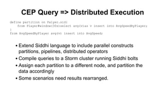 CEP Query => Distributed Execution
• Extend Siddhi language to include parallel constructs
partitions, pipelines, distributed operators
• Compile queries to a Storm cluster running Siddhi bolts
• Assign each partition to a different node, and partition the
data accordingly
• Some scenarios need results rearranged.
define partition on Palyer.sid{
from Player#window(30s)select avg(v)as v insert into AvgSpeedByPlayer;
}
from AvgSpeedByPlayer avg(v) insert into AvgSpeed;
 