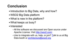 Conclusion
•Introduction to Big Data, why and how?
•WSO2 Big Data platform
•What is new in the platform?
•What keeps us busy?
•Interested
–All the software we discussed are Open source under
Apache License. Visit http://wso2.com/.
–Like to integrate with us, help, or join? Talk to us at Big
Data booth or architecture@wso2.org
 
