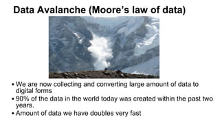 Data Avalanche (Moore’s law of data)
• We are now collecting and converting large amount of data to
digital forms
• 90% of the data in the world today was created within the past two
years.
• Amount of data we have doubles very fast
 