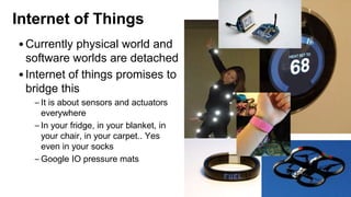 Internet of Things
•Currently physical world and
software worlds are detached
•Internet of things promises to
bridge this
– It is about sensors and actuators
everywhere
– In your fridge, in your blanket, in
your chair, in your carpet.. Yes
even in your socks
– Google IO pressure mats
 