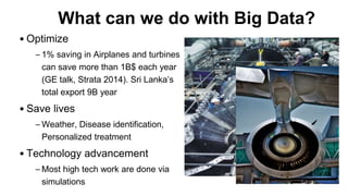 What can we do with Big Data?
• Optimize
– 1% saving in Airplanes and turbines
can save more than 1B$ each year
(GE talk, Strata 2014). Sri Lanka’s
total export 9B year
• Save lives
– Weather, Disease identification,
Personalized treatment
• Technology advancement
– Most high tech work are done via
simulations
 
