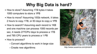 Why Big Data is hard?
• How to store? Assuming 1TB bytes it takes
1000 computers to store a 1PB
• How to move? Assuming 10Gb network, it takes
2 hours to copy 1TB, or 83 days to copy a 1PB
• How to search? Assuming each record is 1KB
and one machine can process 1000 records per
sec, it needs 277CPU days to process a 1TB
and 785 CPU years to process a 1 PB
• How to process?
– Convert algorithms to work in large size
– Create new algorithms http://www.susanica.com/photo/9
 