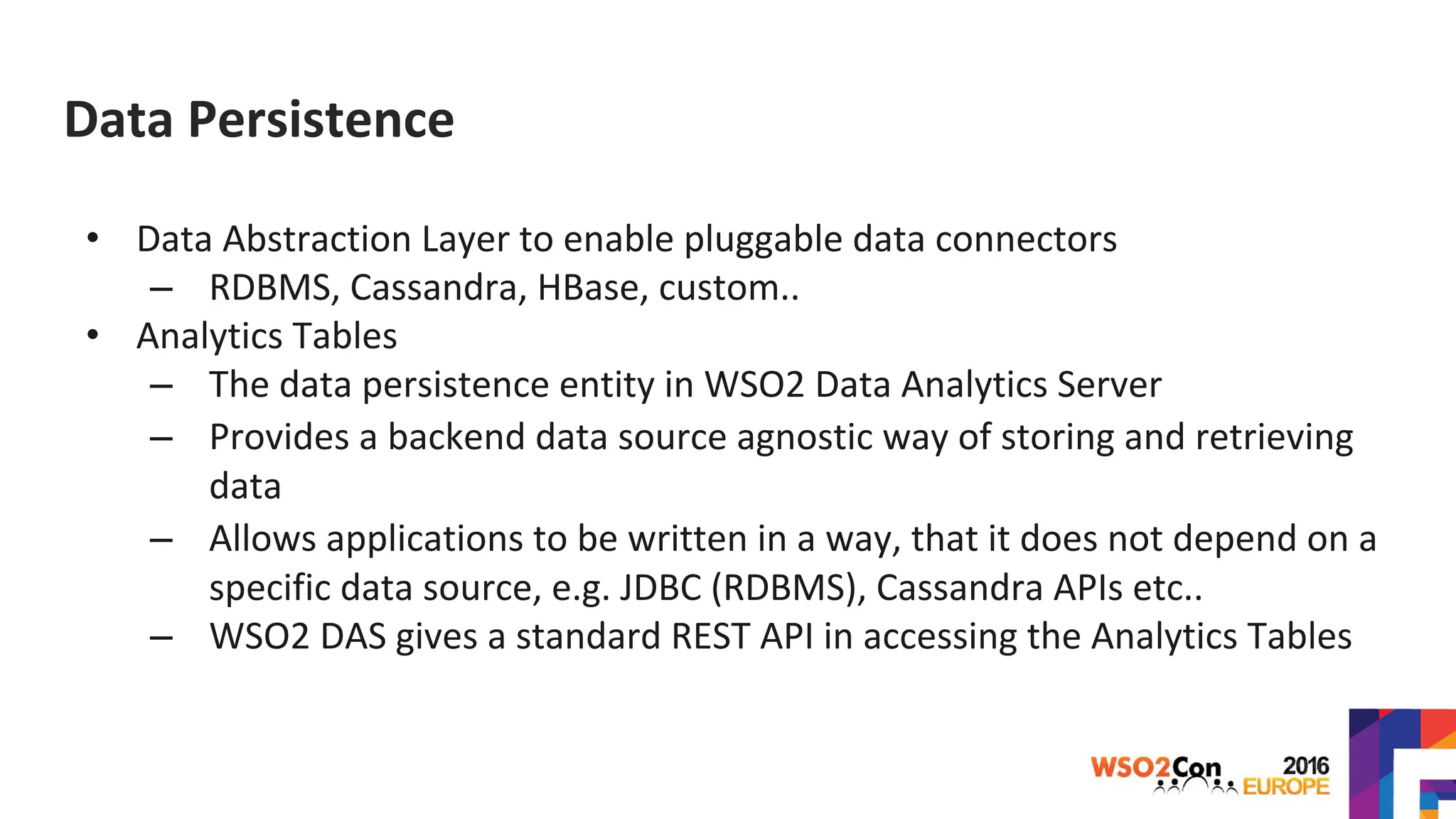 Data Persistence
• Data Abstraction Layer to enable pluggable data connectors
– RDBMS, Cassandra, HBase, custom..
• Analytics Tables
– The data persistence entity in WSO2 Data Analytics Server
– Provides a backend data source agnostic way of storing and retrieving
data
– Allows applications to be written in a way, that it does not depend on a
specific data source, e.g. JDBC (RDBMS), Cassandra APIs etc..
– WSO2 DAS gives a standard REST API in accessing the Analytics Tables
 
