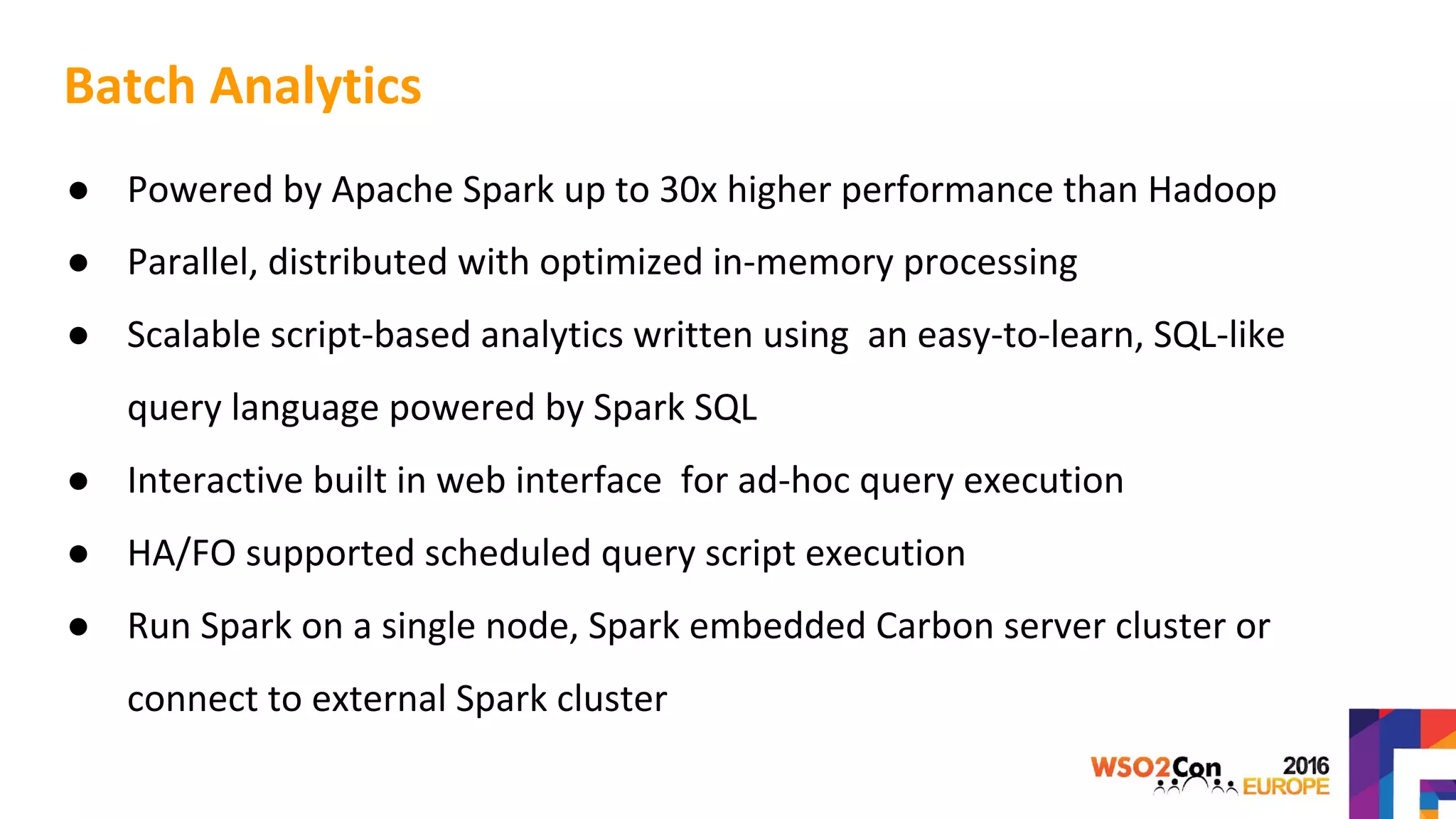 Batch Analytics
● Powered by Apache Spark up to 30x higher performance than Hadoop
● Parallel, distributed with optimized in-memory processing
● Scalable script-based analytics written using an easy-to-learn, SQL-like
query language powered by Spark SQL
● Interactive built in web interface for ad-hoc query execution
● HA/FO supported scheduled query script execution
● Run Spark on a single node, Spark embedded Carbon server cluster or
connect to external Spark cluster
 