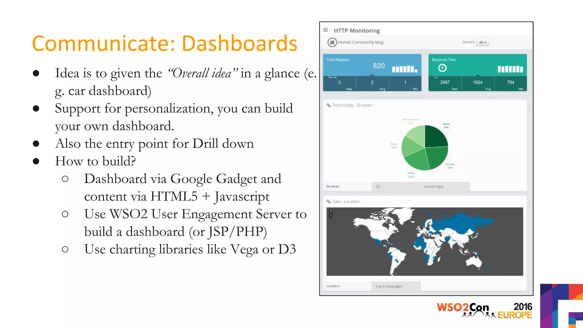 ● Idea is to given the “Overall idea” in a glance (e.
g. car dashboard)
● Support for personalization, you can build
your own dashboard.
● Also the entry point for Drill down
● How to build?
○ Dashboard via Google Gadget and
content via HTML5 + Javascript
○ Use WSO2 User Engagement Server to
build a dashboard (or JSP/PHP)
○ Use charting libraries like Vega or D3
Communicate: Dashboards
 