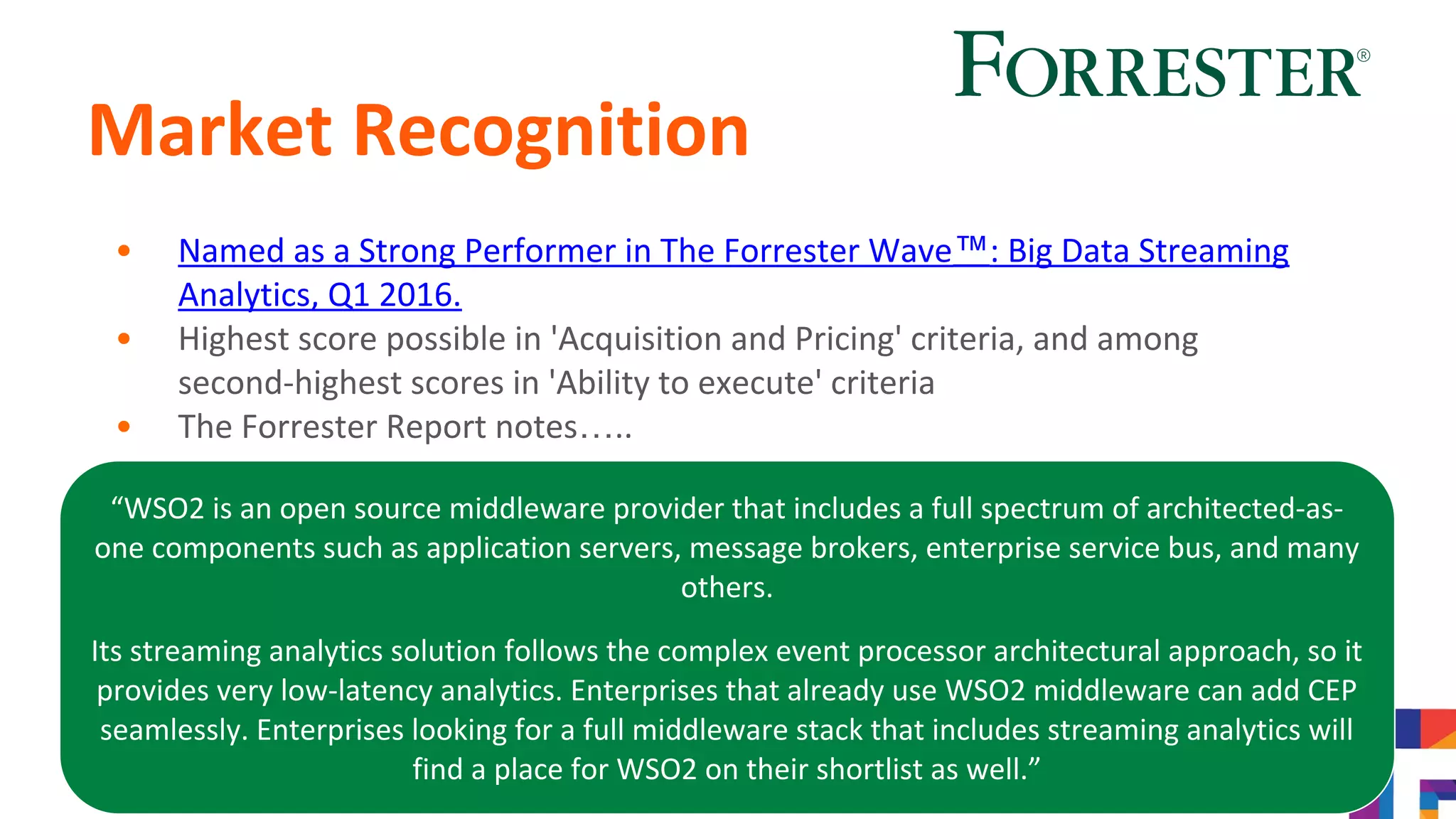 Market Recognition
• Named as a Strong Performer in The Forrester Wave™: Big Data Streaming
Analytics, Q1 2016.
• Highest score possible in 'Acquisition and Pricing' criteria, and among
second-highest scores in 'Ability to execute' criteria
• The Forrester Report notes…..
“WSO2 is an open source middleware provider that includes a full spectrum of architected-as-
one components such as application servers, message brokers, enterprise service bus, and many
others.
Its streaming analytics solution follows the complex event processor architectural approach, so it
provides very low-latency analytics. Enterprises that already use WSO2 middleware can add CEP
seamlessly. Enterprises looking for a full middleware stack that includes streaming analytics will
find a place for WSO2 on their shortlist as well.”
 