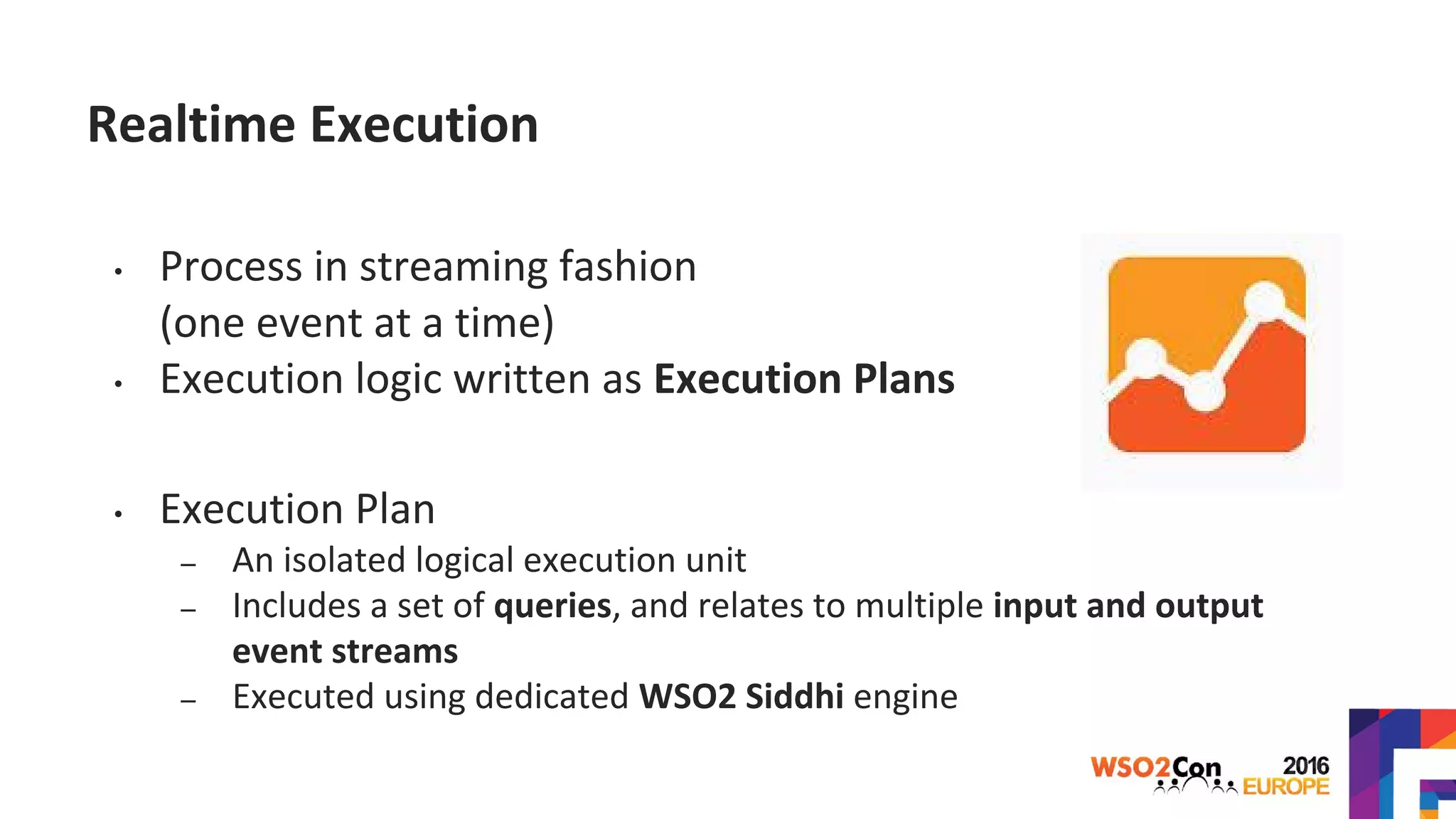 Realtime Execution
• Process in streaming fashion
(one event at a time)
• Execution logic written as Execution Plans
• Execution Plan
– An isolated logical execution unit
– Includes a set of queries, and relates to multiple input and output
event streams
– Executed using dedicated WSO2 Siddhi engine
 