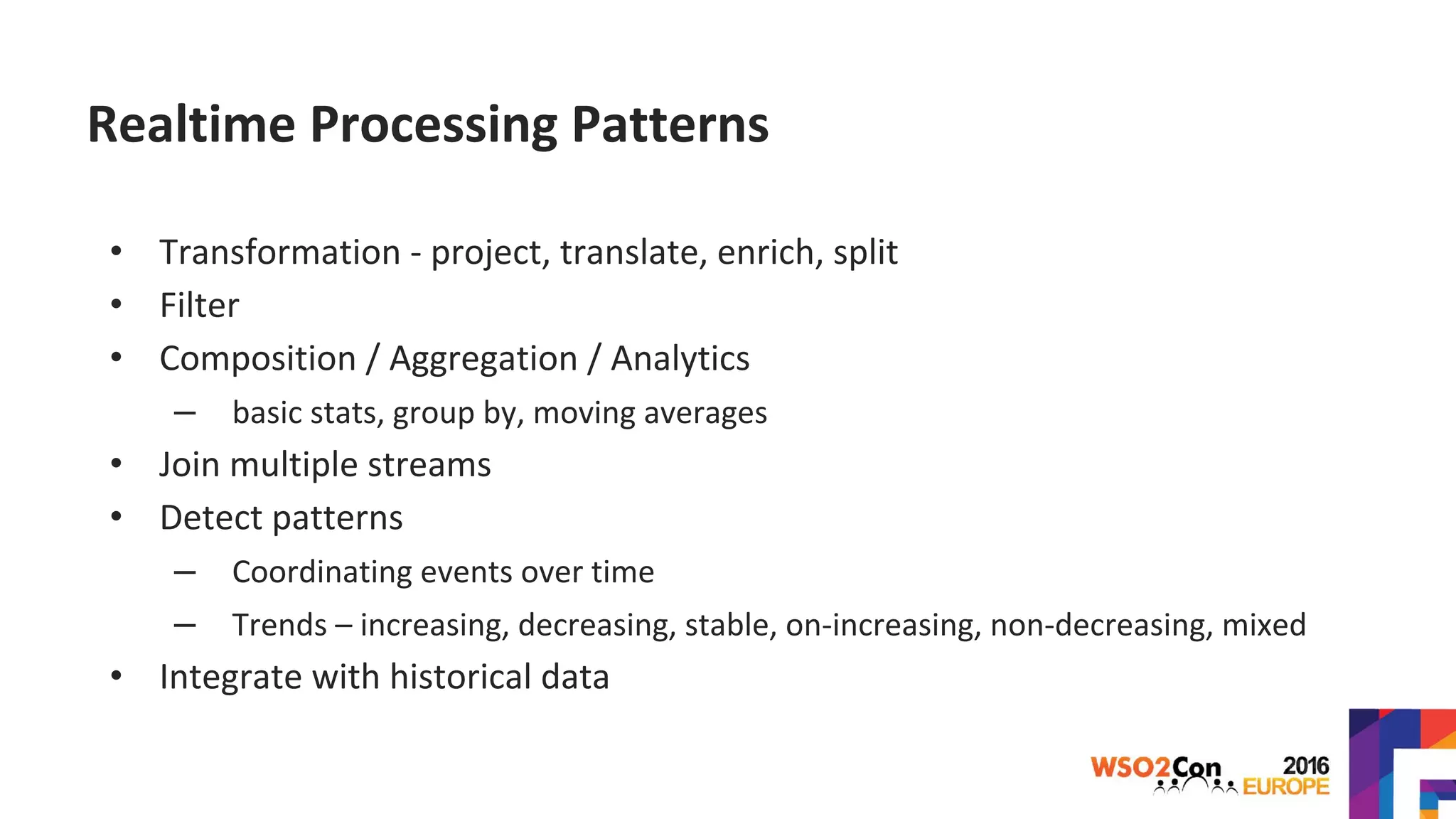 Realtime Processing Patterns
• Transformation - project, translate, enrich, split
• Filter
• Composition / Aggregation / Analytics
– basic stats, group by, moving averages
• Join multiple streams
• Detect patterns
– Coordinating events over time
– Trends – increasing, decreasing, stable, on-increasing, non-decreasing, mixed
• Integrate with historical data
 