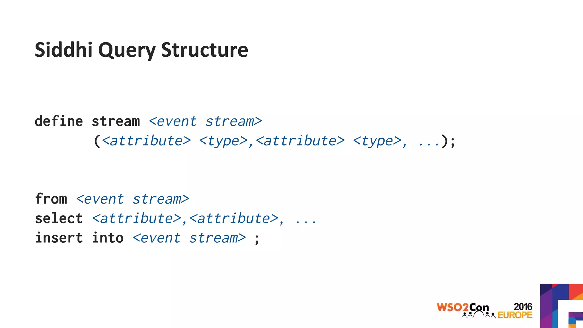 Siddhi Query Structure
define stream <event stream>
(<attribute> <type>,<attribute> <type>, ...);
from <event stream>
select <attribute>,<attribute>, ...
insert into <event stream> ;
 