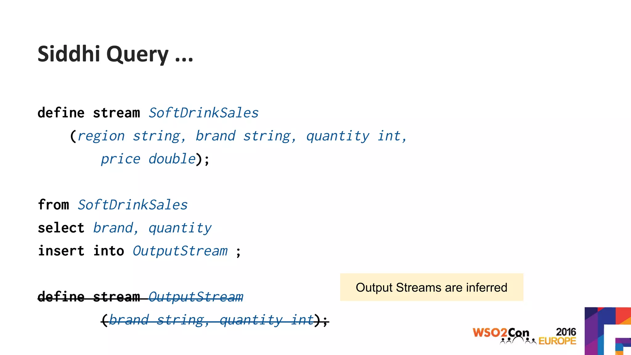 define stream SoftDrinkSales
(region string, brand string, quantity int,
price double);
from SoftDrinkSales
select brand, quantity
insert into OutputStream ;
define stream OutputStream
(brand string, quantity int);
Output Streams are inferred
Siddhi Query ...
 