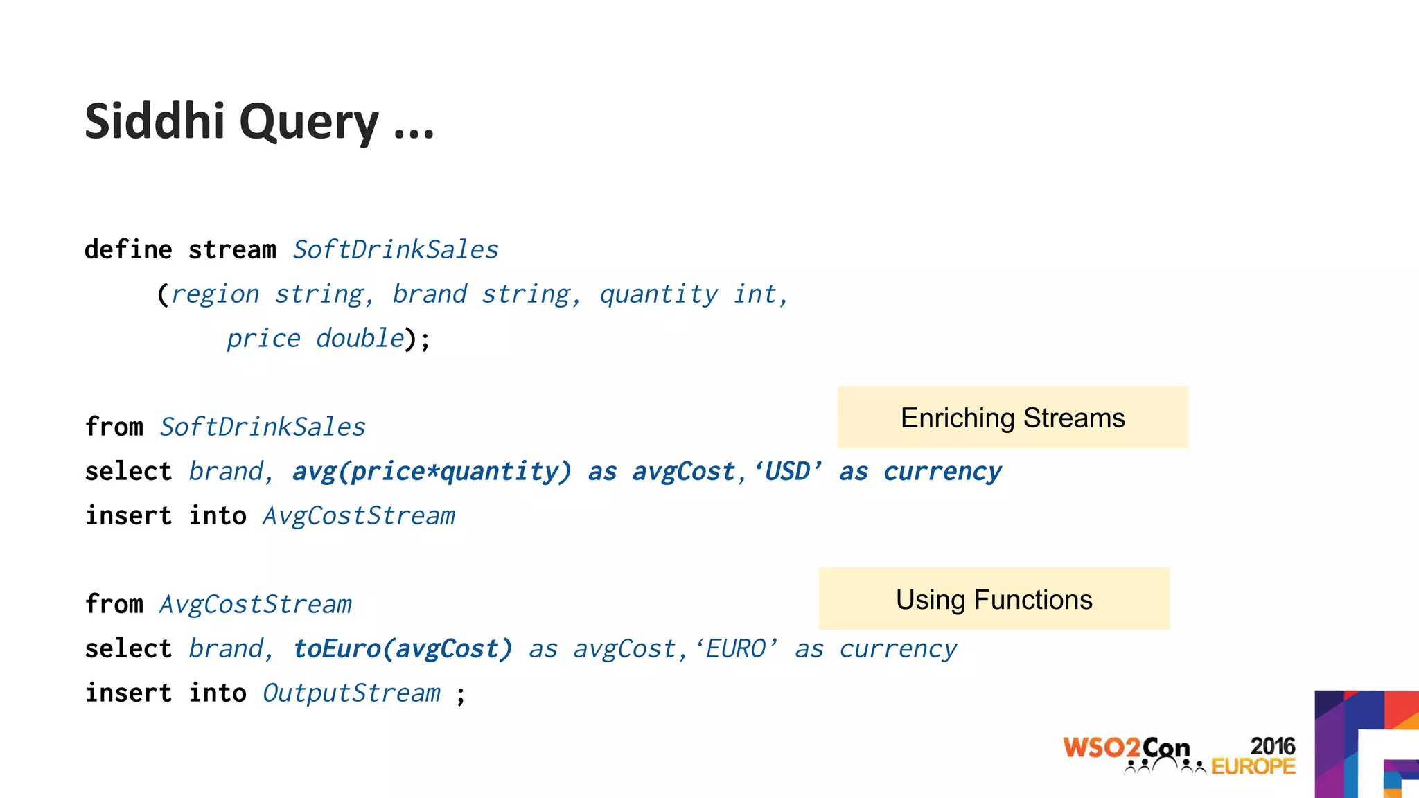 define stream SoftDrinkSales
(region string, brand string, quantity int,
price double);
from SoftDrinkSales
select brand, avg(price*quantity) as avgCost,‘USD’ as currency
insert into AvgCostStream
from AvgCostStream
select brand, toEuro(avgCost) as avgCost,‘EURO’ as currency
insert into OutputStream ;
Enriching Streams
Using Functions
Siddhi Query ...
 