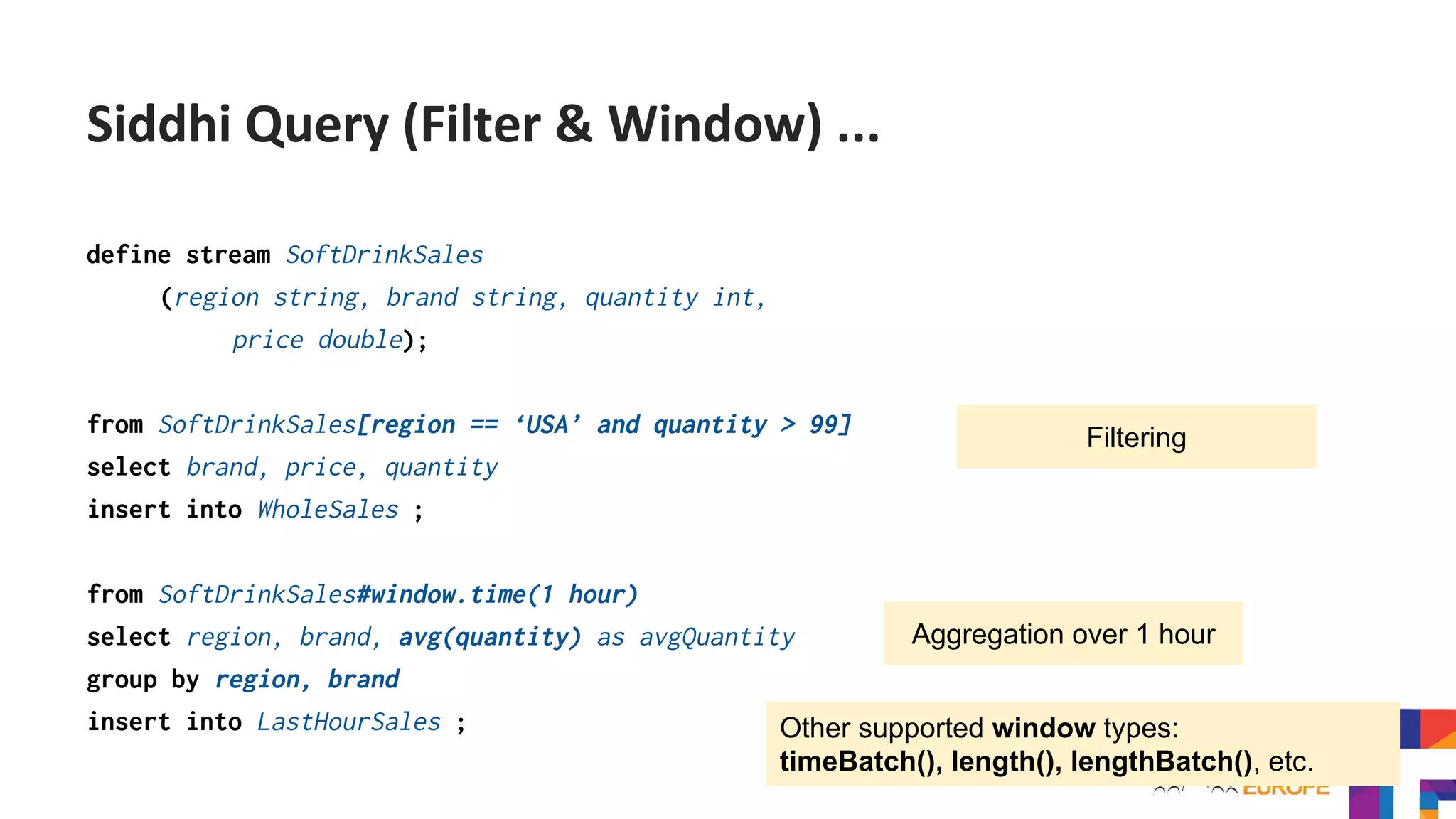 define stream SoftDrinkSales
(region string, brand string, quantity int,
price double);
from SoftDrinkSales[region == ‘USA’ and quantity > 99]
select brand, price, quantity
insert into WholeSales ;
from SoftDrinkSales#window.time(1 hour)
select region, brand, avg(quantity) as avgQuantity
group by region, brand
insert into LastHourSales ;
Filtering
Aggregation over 1 hour
Other supported window types:
timeBatch(), length(), lengthBatch(), etc.
Siddhi Query (Filter & Window) ...
 