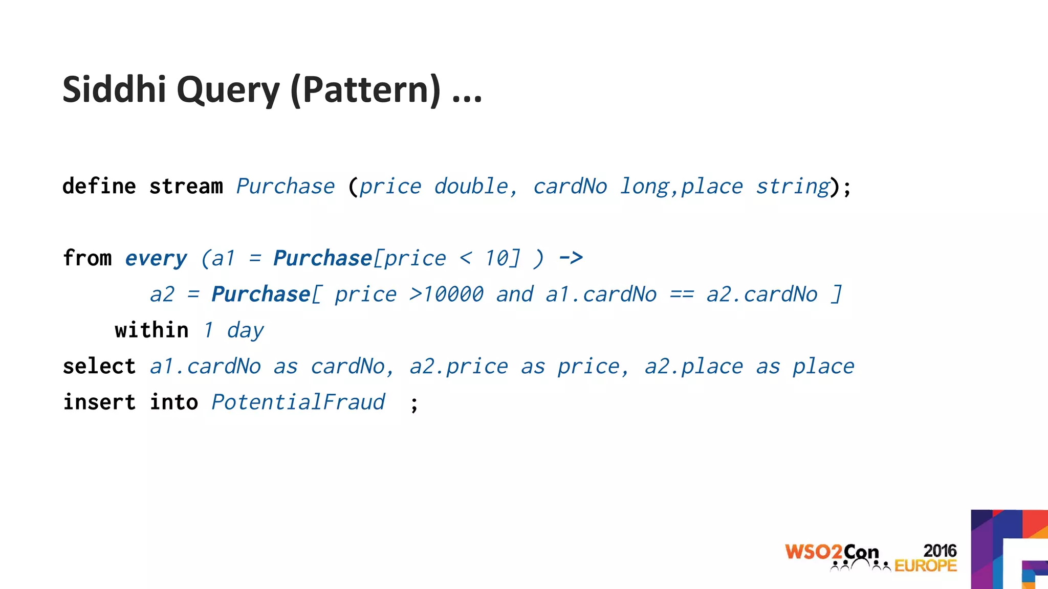 define stream Purchase (price double, cardNo long,place string);
from every (a1 = Purchase[price < 10] ) ->
a2 = Purchase[ price >10000 and a1.cardNo == a2.cardNo ]
within 1 day
select a1.cardNo as cardNo, a2.price as price, a2.place as place
insert into PotentialFraud ;
Siddhi Query (Pattern) ...
 