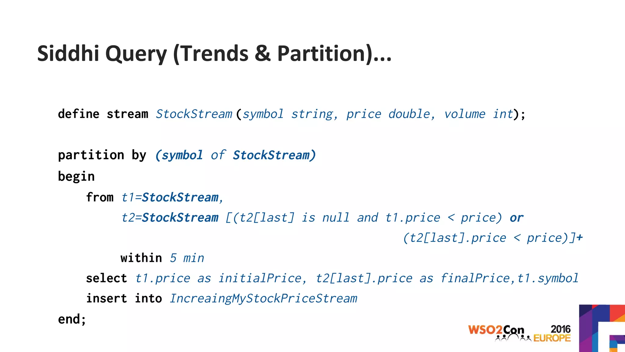 define stream StockStream (symbol string, price double, volume int);
partition by (symbol of StockStream)
begin
from t1=StockStream,
t2=StockStream [(t2[last] is null and t1.price < price) or
(t2[last].price < price)]+
within 5 min
select t1.price as initialPrice, t2[last].price as finalPrice,t1.symbol
insert into IncreaingMyStockPriceStream
end;
Siddhi Query (Trends & Partition)...
 
