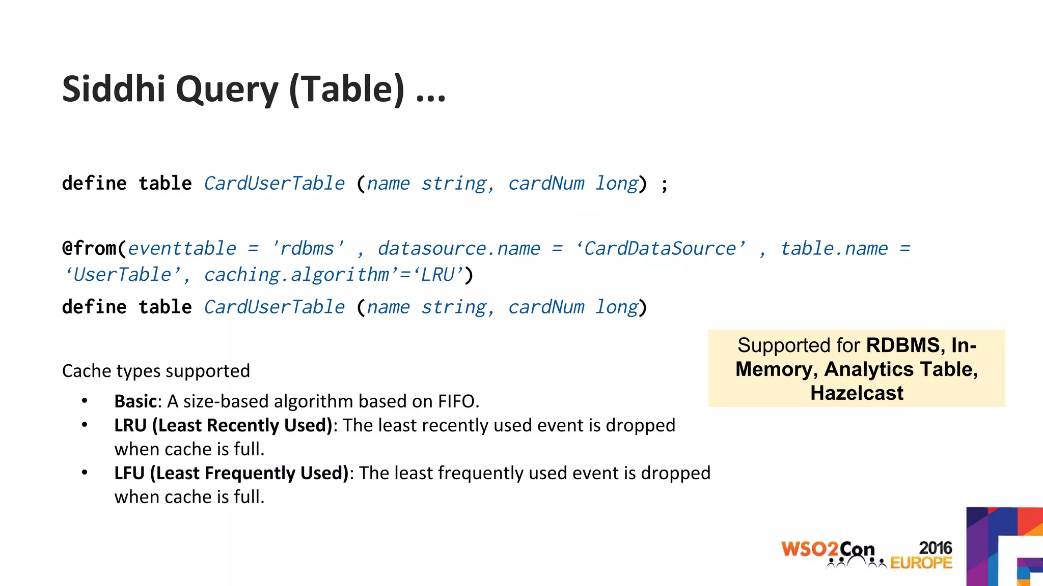 define table CardUserTable (name string, cardNum long) ;
@from(eventtable = 'rdbms' , datasource.name = ‘CardDataSource’ , table.name =
‘UserTable’, caching.algorithm’=‘LRU’)
define table CardUserTable (name string, cardNum long)
Cache types supported
• Basic: A size-based algorithm based on FIFO.
• LRU (Least Recently Used): The least recently used event is dropped
when cache is full.
• LFU (Least Frequently Used): The least frequently used event is dropped
when cache is full.
Siddhi Query (Table) ...
Supported for RDBMS, In-
Memory, Analytics Table,
Hazelcast
 