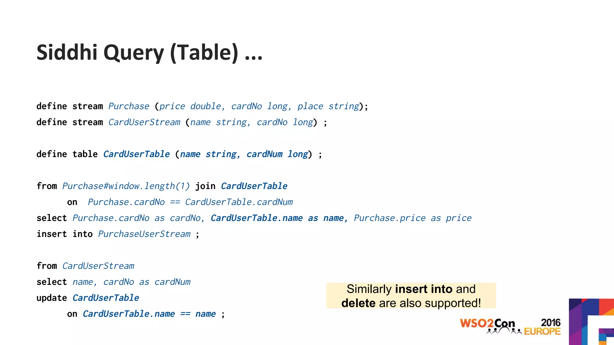 define stream Purchase (price double, cardNo long, place string);
define stream CardUserStream (name string, cardNo long) ;
define table CardUserTable (name string, cardNum long) ;
from Purchase#window.length(1) join CardUserTable
on Purchase.cardNo == CardUserTable.cardNum
select Purchase.cardNo as cardNo, CardUserTable.name as name, Purchase.price as price
insert into PurchaseUserStream ;
from CardUserStream
select name, cardNo as cardNum
update CardUserTable
on CardUserTable.name == name ;
Similarly insert into and
delete are also supported!
Siddhi Query (Table) ...
 