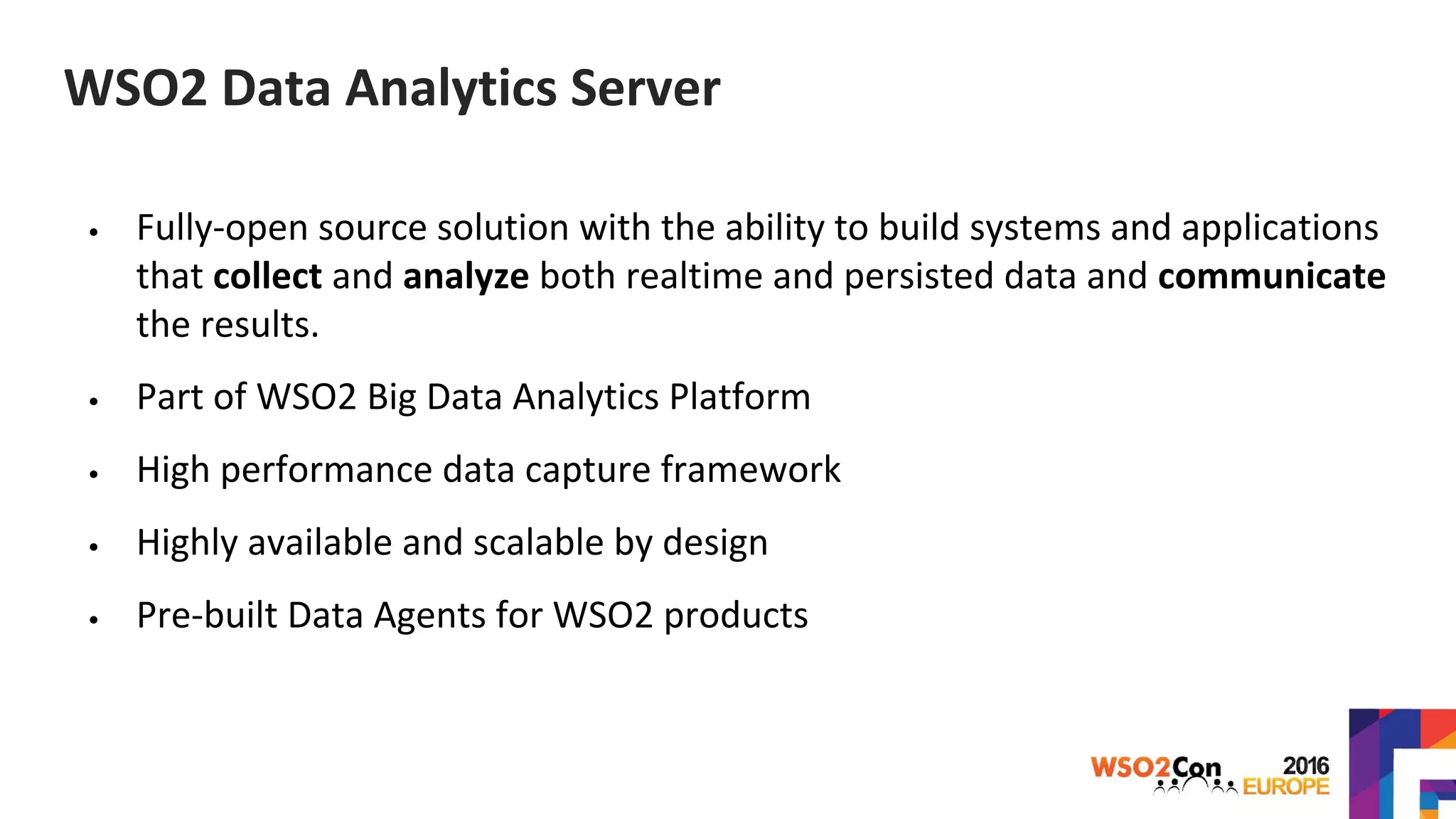 WSO2 Data Analytics Server
• Fully-open source solution with the ability to build systems and applications
that collect and analyze both realtime and persisted data and communicate
the results.
• Part of WSO2 Big Data Analytics Platform
• High performance data capture framework
• Highly available and scalable by design
• Pre-built Data Agents for WSO2 products
 
