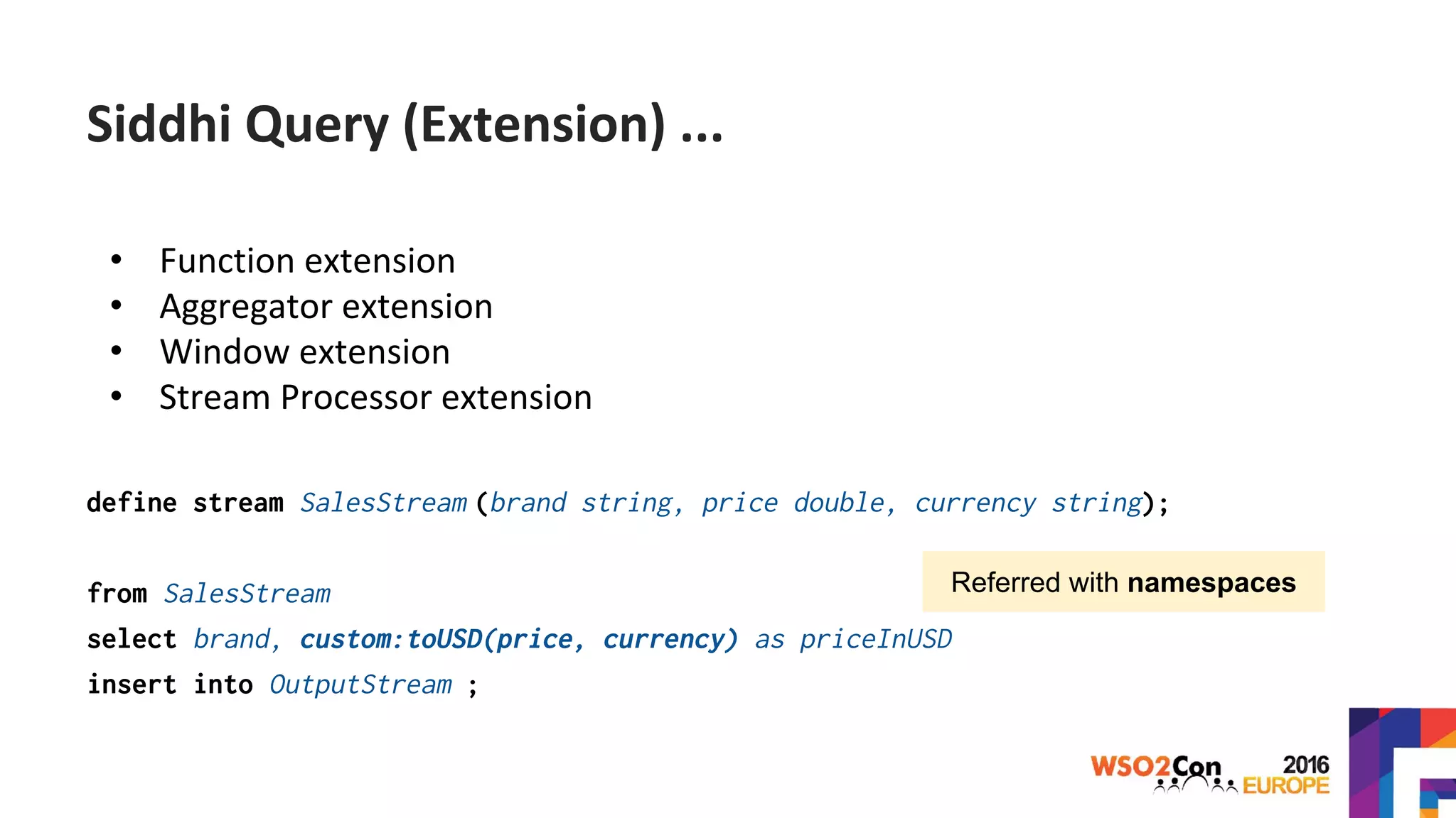 • Function extension
• Aggregator extension
• Window extension
• Stream Processor extension
define stream SalesStream (brand string, price double, currency string);
from SalesStream
select brand, custom:toUSD(price, currency) as priceInUSD
insert into OutputStream ;
Referred with namespaces
Siddhi Query (Extension) ...
 
