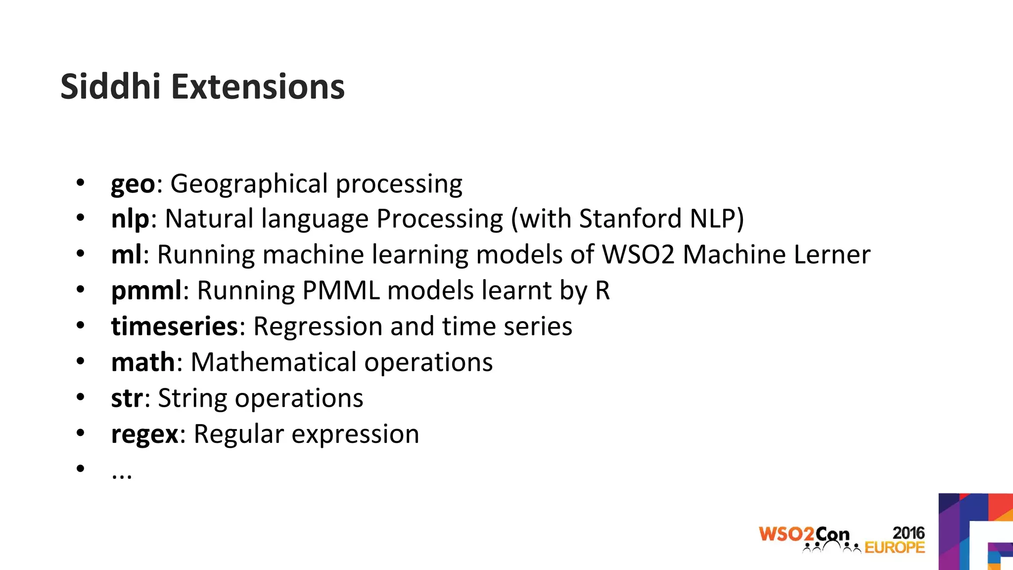 • geo: Geographical processing
• nlp: Natural language Processing (with Stanford NLP)
• ml: Running machine learning models of WSO2 Machine Lerner
• pmml: Running PMML models learnt by R
• timeseries: Regression and time series
• math: Mathematical operations
• str: String operations
• regex: Regular expression
• ...
Siddhi Extensions
 