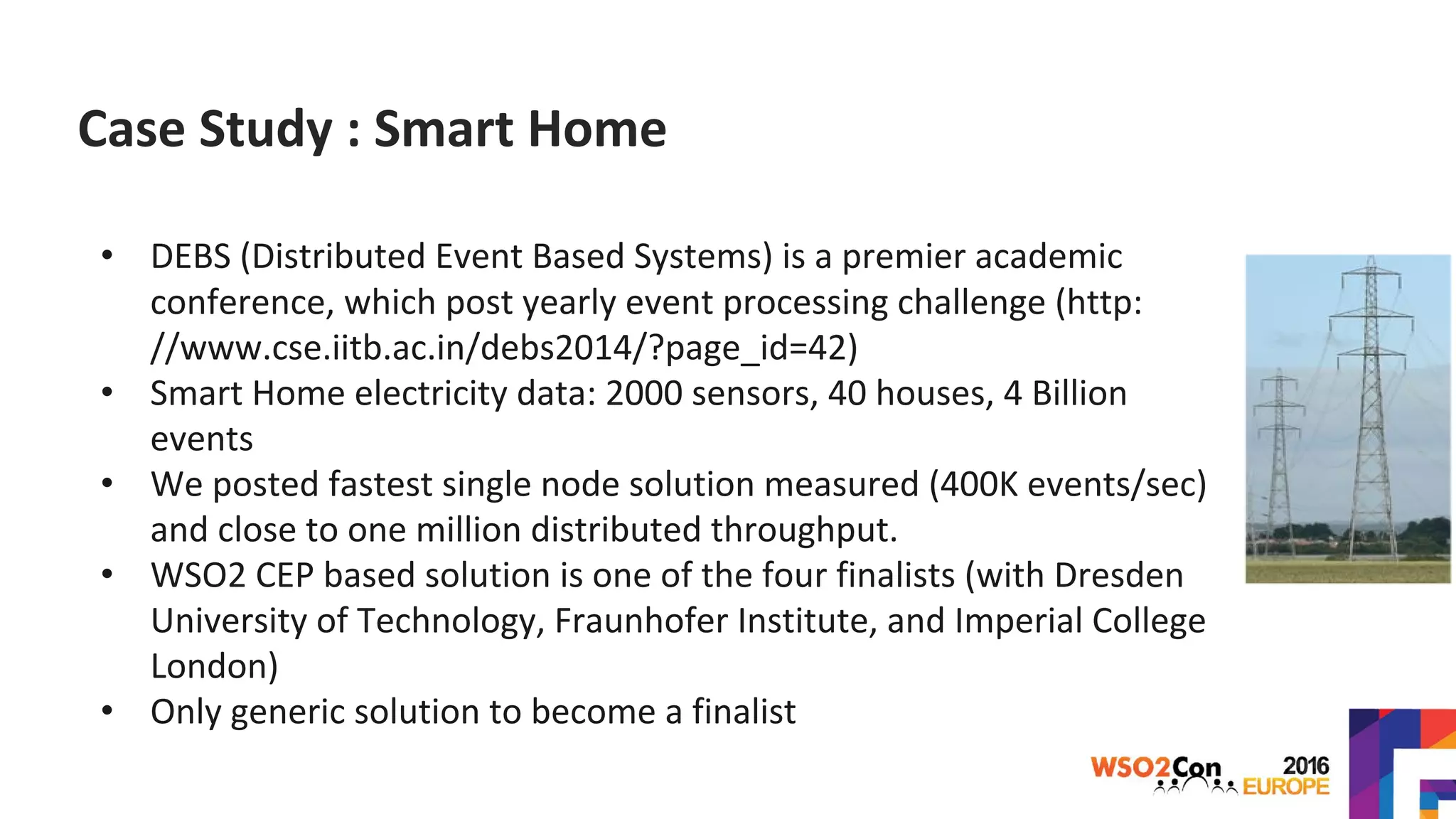 Case Study : Smart Home
• DEBS (Distributed Event Based Systems) is a premier academic
conference, which post yearly event processing challenge (http:
//www.cse.iitb.ac.in/debs2014/?page_id=42)
• Smart Home electricity data: 2000 sensors, 40 houses, 4 Billion
events
• We posted fastest single node solution measured (400K events/sec)
and close to one million distributed throughput.
• WSO2 CEP based solution is one of the four finalists (with Dresden
University of Technology, Fraunhofer Institute, and Imperial College
London)
• Only generic solution to become a finalist
 