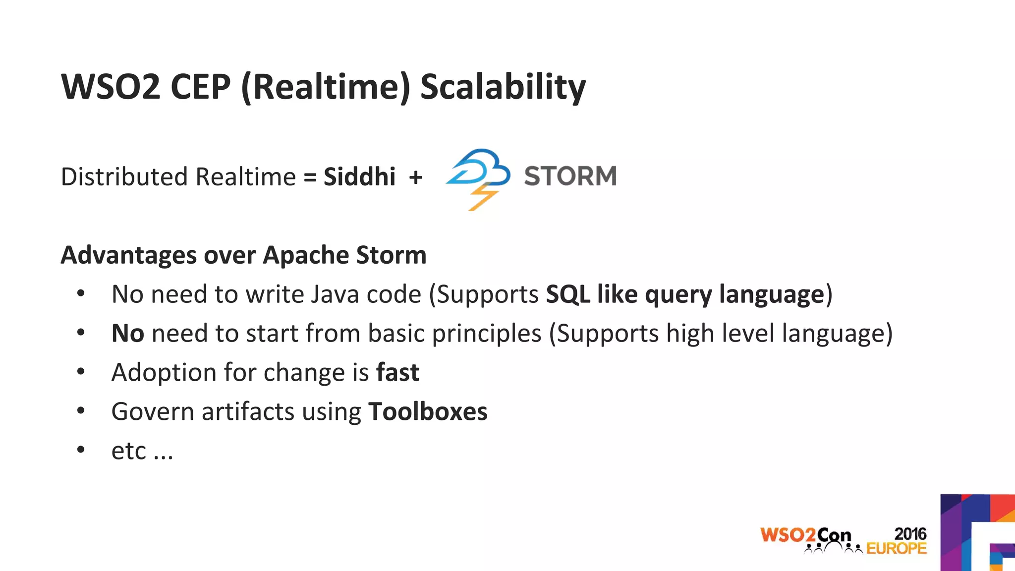 WSO2 CEP (Realtime) Scalability
Distributed Realtime = Siddhi +
Advantages over Apache Storm
• No need to write Java code (Supports SQL like query language)
• No need to start from basic principles (Supports high level language)
• Adoption for change is fast
• Govern artifacts using Toolboxes
• etc ...
 