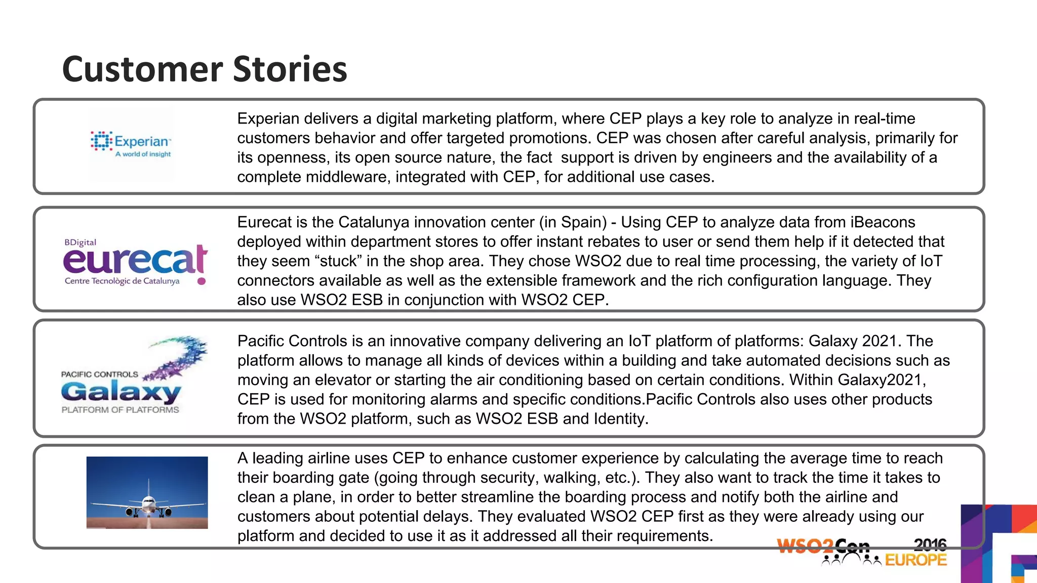 a
Experian delivers a digital marketing platform, where CEP plays a key role to analyze in real-time
customers behavior and offer targeted promotions. CEP was chosen after careful analysis, primarily for
its openness, its open source nature, the fact support is driven by engineers and the availability of a
complete middleware, integrated with CEP, for additional use cases.
Eurecat is the Catalunya innovation center (in Spain) - Using CEP to analyze data from iBeacons
deployed within department stores to offer instant rebates to user or send them help if it detected that
they seem “stuck” in the shop area. They chose WSO2 due to real time processing, the variety of IoT
connectors available as well as the extensible framework and the rich configuration language. They
also use WSO2 ESB in conjunction with WSO2 CEP.
Pacific Controls is an innovative company delivering an IoT platform of platforms: Galaxy 2021. The
platform allows to manage all kinds of devices within a building and take automated decisions such as
moving an elevator or starting the air conditioning based on certain conditions. Within Galaxy2021,
CEP is used for monitoring alarms and specific conditions.Pacific Controls also uses other products
from the WSO2 platform, such as WSO2 ESB and Identity..
A leading airline uses CEP to enhance customer experience by calculating the average time to reach
their boarding gate (going through security, walking, etc.). They also want to track the time it takes to
clean a plane, in order to better streamline the boarding process and notify both the airline and
customers about potential delays. They evaluated WSO2 CEP first as they were already using our
platform and decided to use it as it addressed all their requirements.
Customer Stories
 