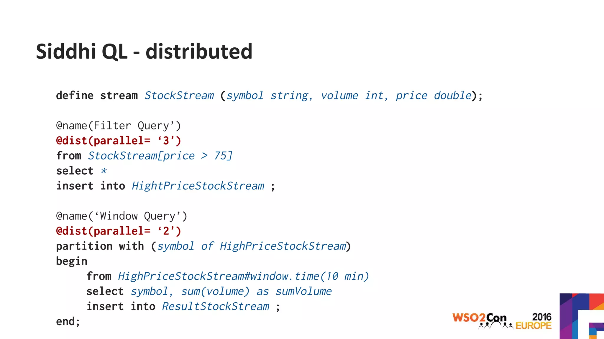 Siddhi QL - distributed
define stream StockStream (symbol string, volume int, price double);
@name(Filter Query’)
@dist(parallel= ‘3')
from StockStream[price > 75]
select *
insert into HightPriceStockStream ;
@name(‘Window Query’)
@dist(parallel= ‘2')
partition with (symbol of HighPriceStockStream)
begin
from HighPriceStockStream#window.time(10 min)
select symbol, sum(volume) as sumVolume
insert into ResultStockStream ;
end;
 