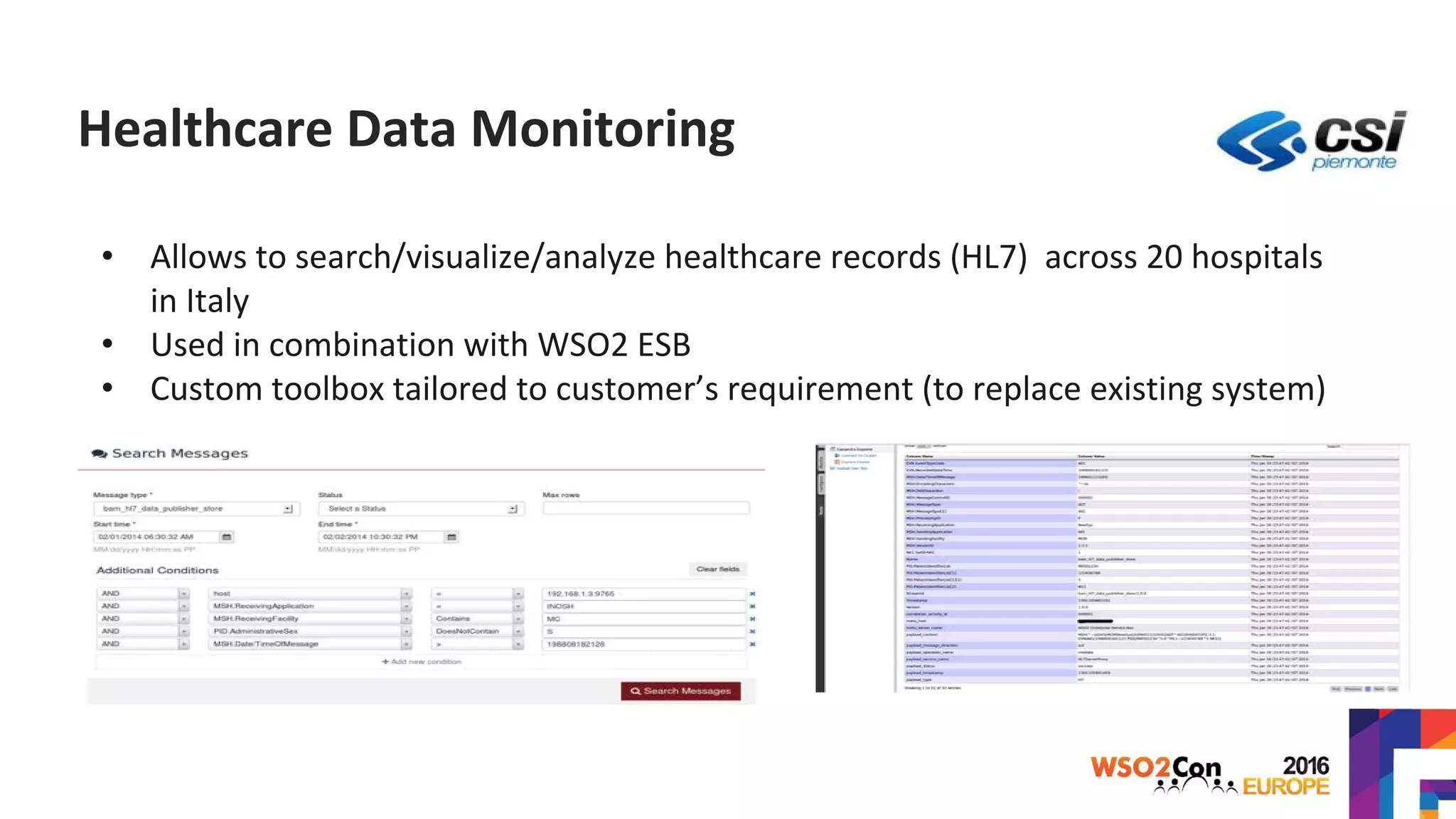 Healthcare Data Monitoring
• Allows to search/visualize/analyze healthcare records (HL7) across 20 hospitals
in Italy
• Used in combination with WSO2 ESB
• Custom toolbox tailored to customer’s requirement (to replace existing system)
 