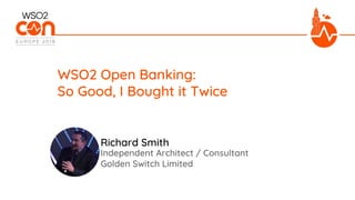 Independent Architect / Consultant
Golden Switch Limited
WSO2 Open Banking:
So Good, I Bought it Twice
Richard Smith
 