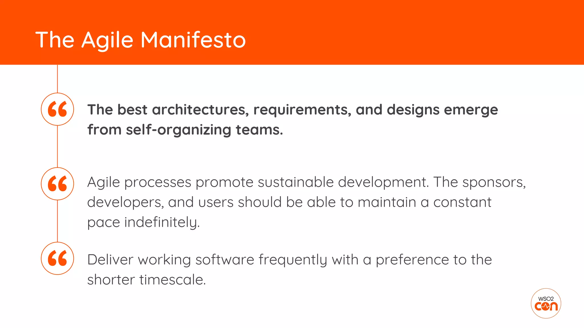 The best architectures, requirements, and designs emerge
from self-organizing teams.
The Agile Manifesto
Agile processes promote sustainable development. The sponsors,
developers, and users should be able to maintain a constant
pace indefinitely.
Deliver working software frequently with a preference to the
shorter timescale.
“
“
“
 