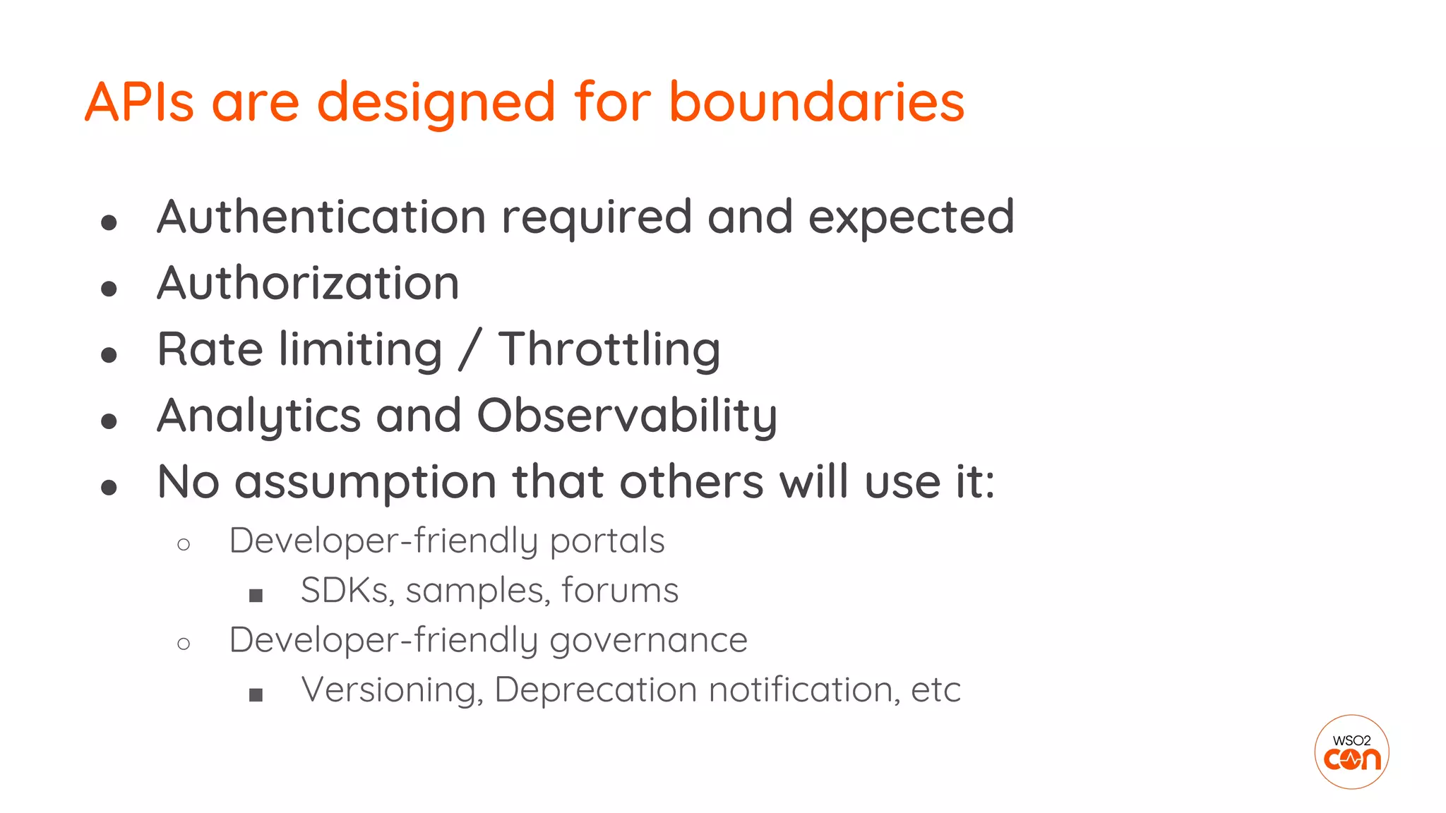 APIs are designed for boundaries
● Authentication required and expected
● Authorization
● Rate limiting / Throttling
● Analytics and Observability
● No assumption that others will use it:
○ Developer-friendly portals
■ SDKs, samples, forums
○ Developer-friendly governance
■ Versioning, Deprecation notification, etc
 