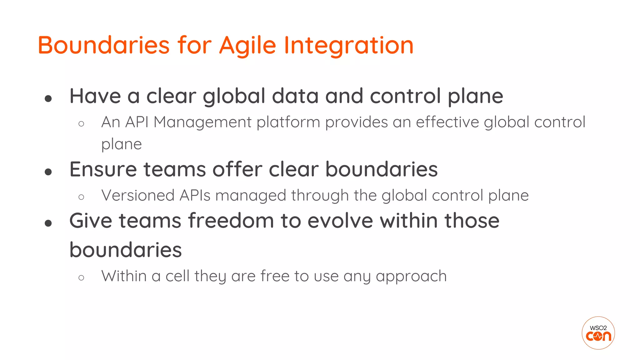 Boundaries for Agile Integration
● Have a clear global data and control plane
○ An API Management platform provides an effective global control
plane
● Ensure teams offer clear boundaries
○ Versioned APIs managed through the global control plane
● Give teams freedom to evolve within those
boundaries
○ Within a cell they are free to use any approach
 