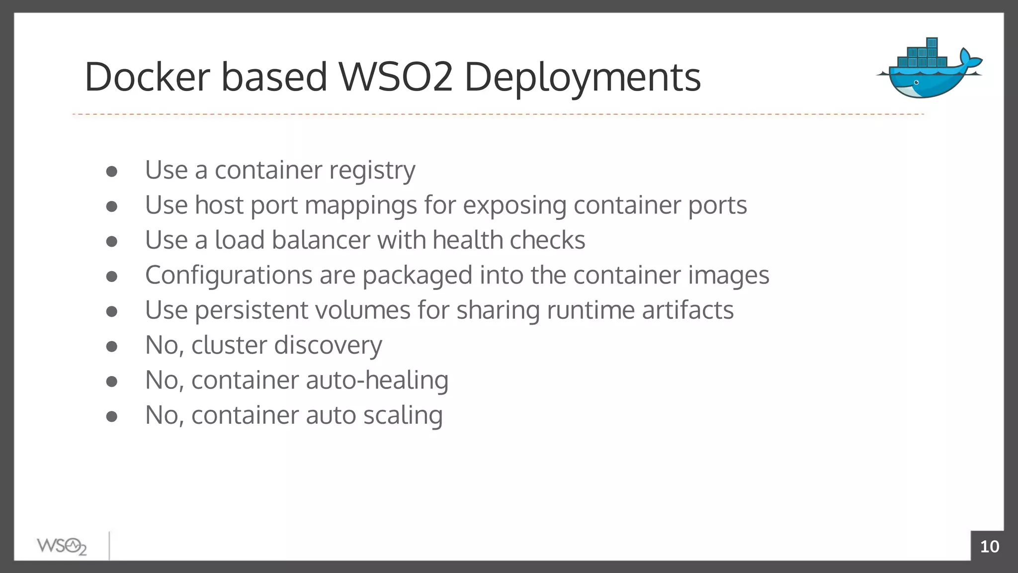 10
● Use a container registry
● Use host port mappings for exposing container ports
● Use a load balancer with health checks
● Configurations are packaged into the container images
● Use persistent volumes for sharing runtime artifacts
● No, cluster discovery
● No, container auto-healing
● No, container auto scaling
Docker based WSO2 Deployments
 