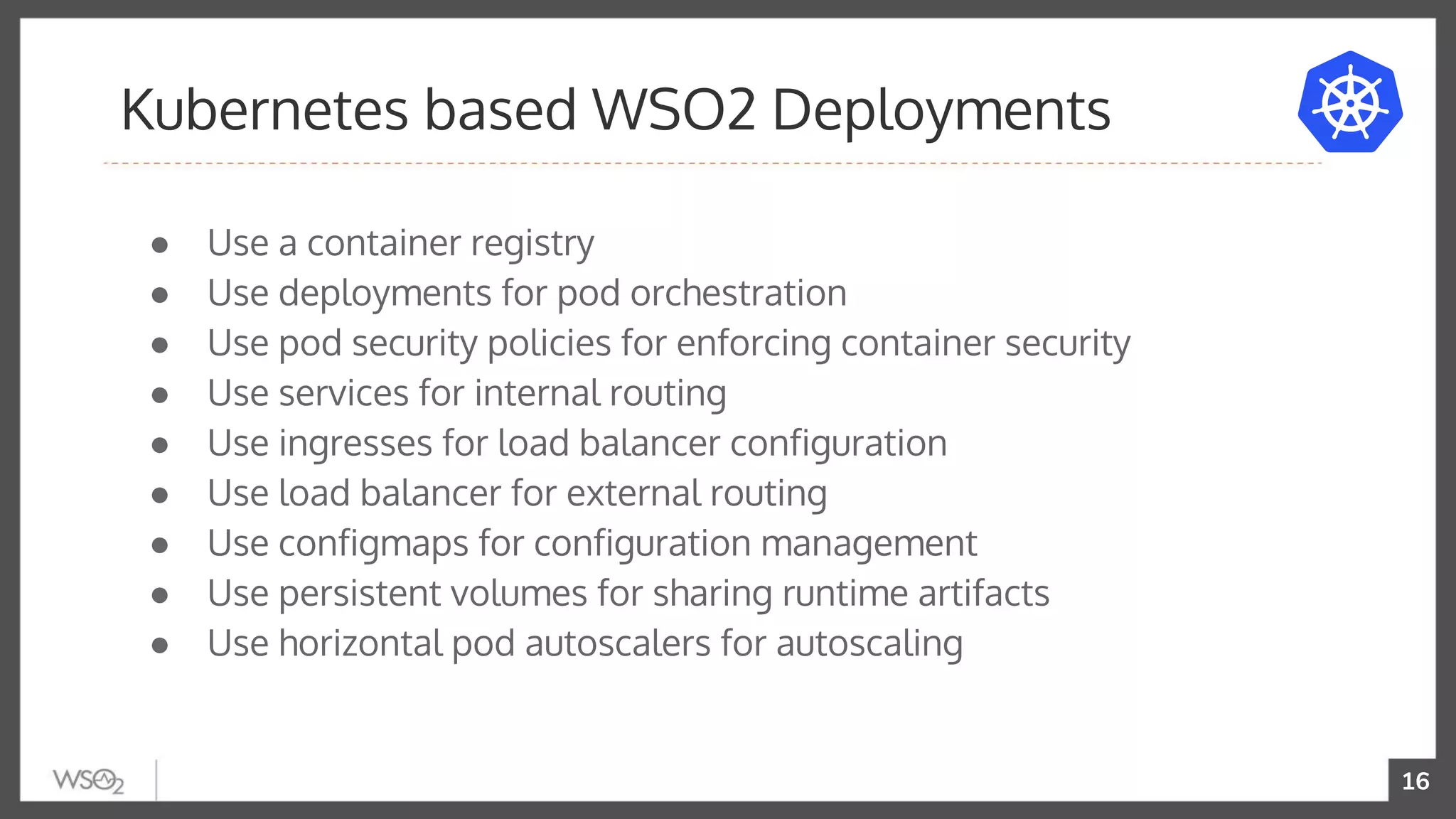 16
● Use a container registry
● Use deployments for pod orchestration
● Use pod security policies for enforcing container security
● Use services for internal routing
● Use ingresses for load balancer configuration
● Use load balancer for external routing
● Use configmaps for configuration management
● Use persistent volumes for sharing runtime artifacts
● Use horizontal pod autoscalers for autoscaling
Kubernetes based WSO2 Deployments
 