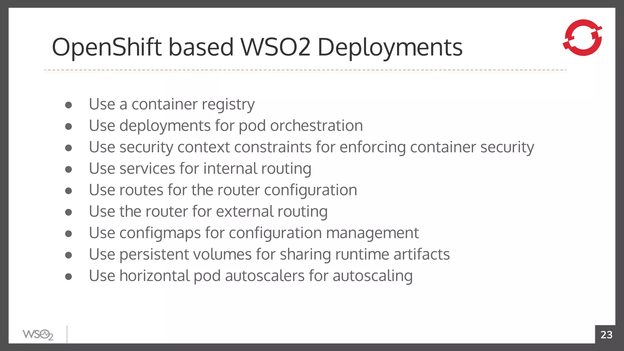 23
● Use a container registry
● Use deployments for pod orchestration
● Use security context constraints for enforcing container security
● Use services for internal routing
● Use routes for the router configuration
● Use the router for external routing
● Use configmaps for configuration management
● Use persistent volumes for sharing runtime artifacts
● Use horizontal pod autoscalers for autoscaling
OpenShift based WSO2 Deployments
 