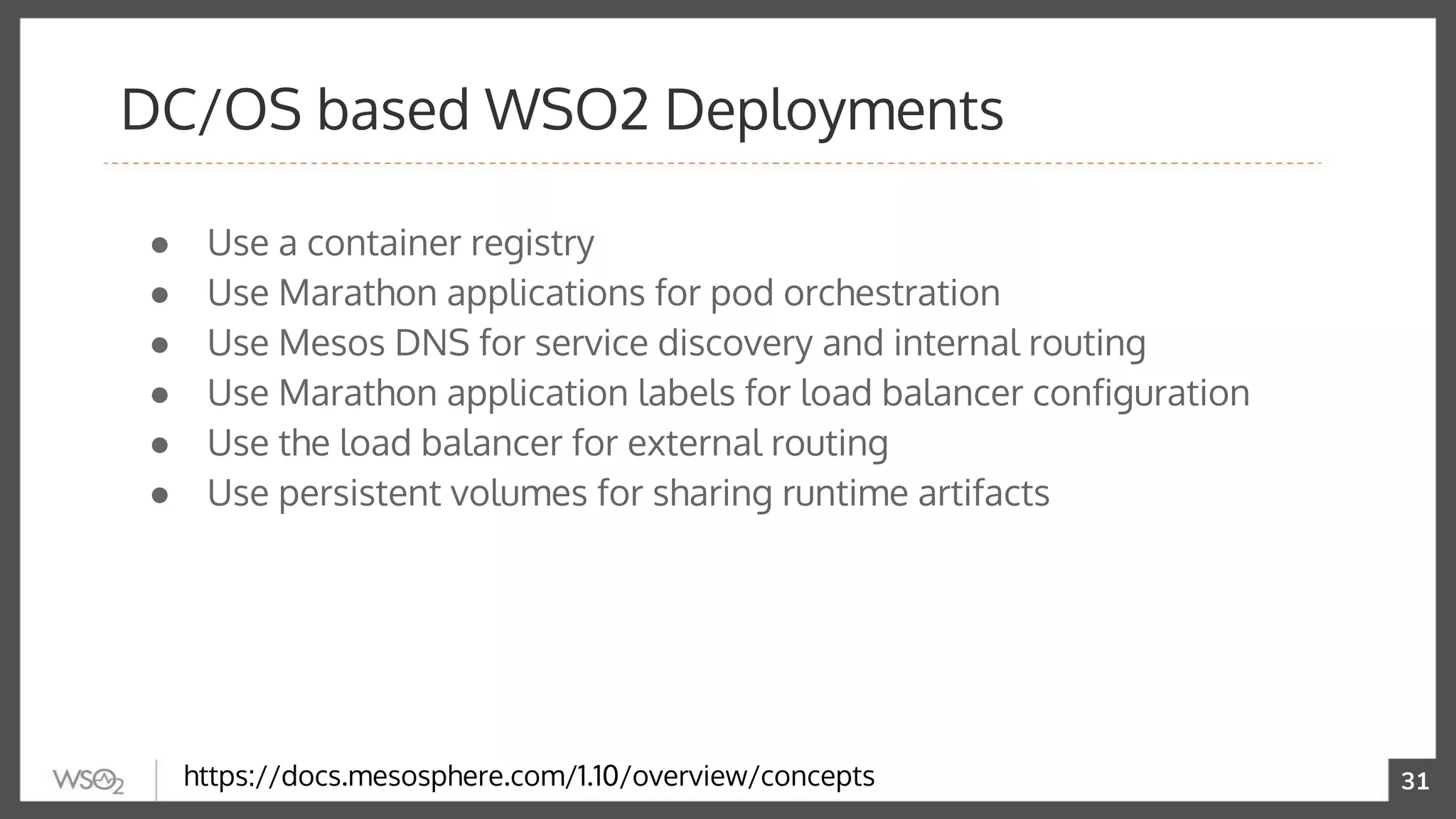 31
● Use a container registry
● Use Marathon applications for pod orchestration
● Use Mesos DNS for service discovery and internal routing
● Use Marathon application labels for load balancer configuration
● Use the load balancer for external routing
● Use persistent volumes for sharing runtime artifacts
DC/OS based WSO2 Deployments
https://docs.mesosphere.com/1.10/overview/concepts
 