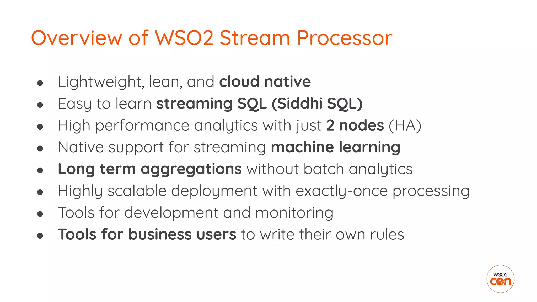 ● Lightweight, lean, and cloud native
● Easy to learn streaming SQL (Siddhi SQL)
● High performance analytics with just 2 nodes (HA)
● Native support for streaming machine learning
● Long term aggregations without batch analytics
● Highly scalable deployment with exactly-once processing
● Tools for development and monitoring
● Tools for business users to write their own rules
Overview of WSO2 Stream Processor
 
