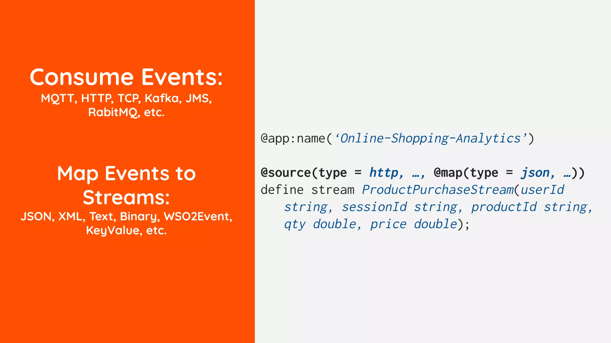 Consume Events:
MQTT, HTTP, TCP, Kafka, JMS,
RabitMQ, etc.
Map Events to
Streams:
JSON, XML, Text, Binary, WSO2Event,
KeyValue, etc.
@app:name(‘Online-Shopping-Analytics’)
@source(type = http, …, @map(type = json, …))
define stream ProductPurchaseStream(userId
string, sessionId string, productId string,
qty double, price double);
 