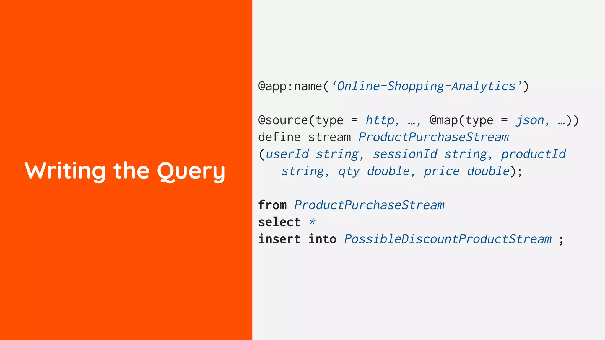 Writing the Query
@app:name(‘Online-Shopping-Analytics’)
@source(type = http, …, @map(type = json, …))
define stream ProductPurchaseStream
(userId string, sessionId string, productId
string, qty double, price double);
from ProductPurchaseStream
select *
insert into PossibleDiscountProductStream ;
 
