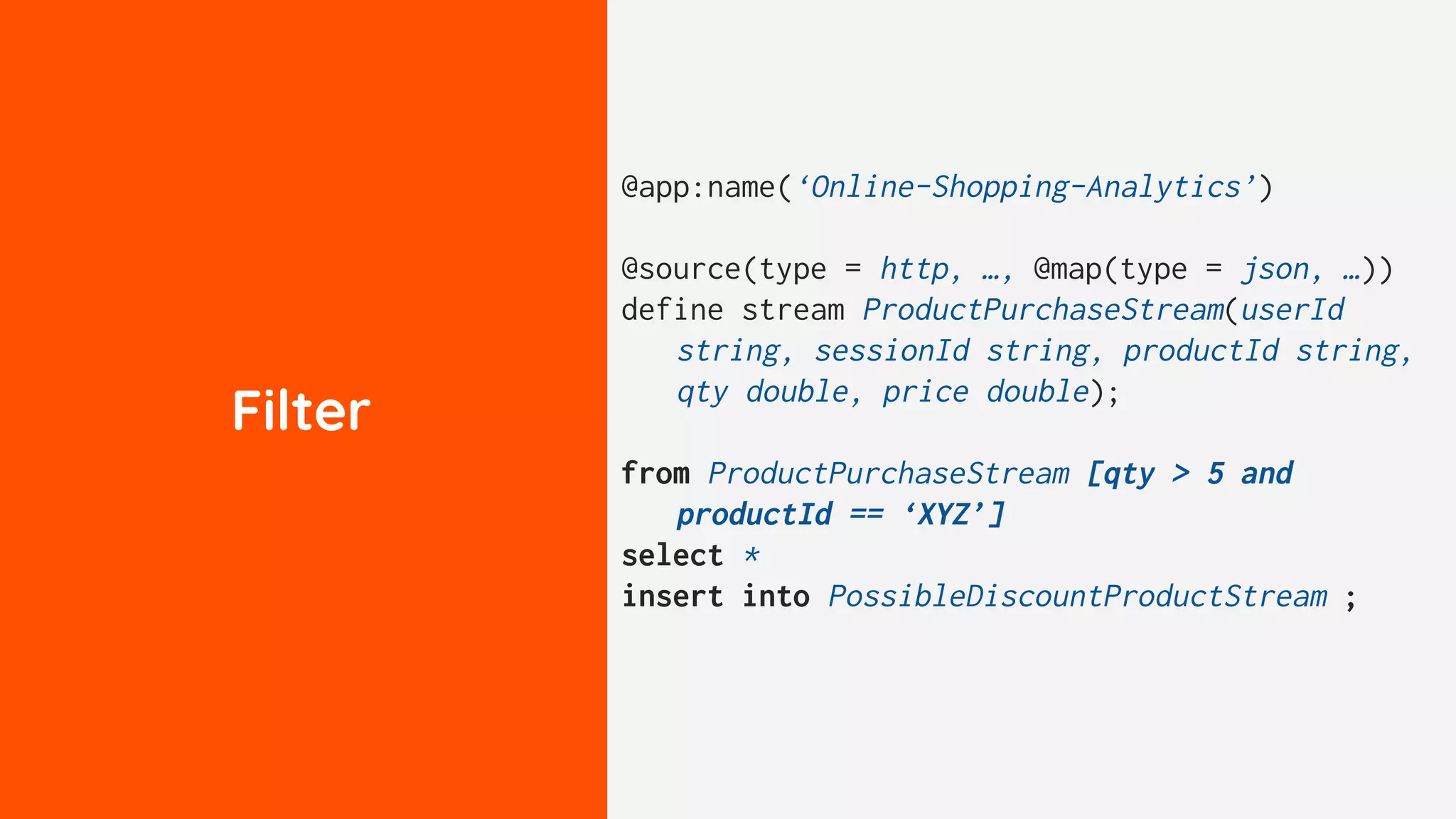 Filter
@app:name(‘Online-Shopping-Analytics’)
@source(type = http, …, @map(type = json, …))
define stream ProductPurchaseStream(userId
string, sessionId string, productId string,
qty double, price double);
from ProductPurchaseStream [qty > 5 and
productId == ‘XYZ’]
select *
insert into PossibleDiscountProductStream ;
 