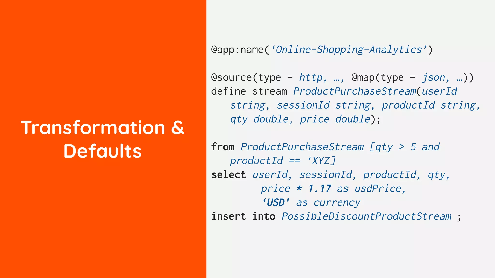 Transformation &
Defaults
@app:name(‘Online-Shopping-Analytics’)
@source(type = http, …, @map(type = json, …))
define stream ProductPurchaseStream(userId
string, sessionId string, productId string,
qty double, price double);
from ProductPurchaseStream [qty > 5 and
productId == ‘XYZ]
select userId, sessionId, productId, qty,
price * 1.17 as usdPrice,
‘USD’ as currency
insert into PossibleDiscountProductStream ;
 