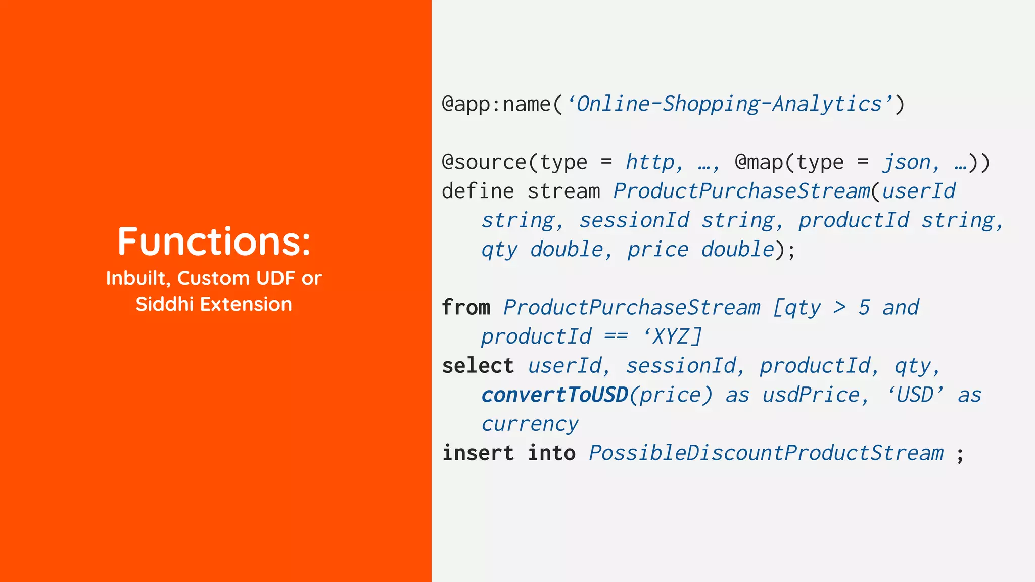Functions:
Inbuilt, Custom UDF or
Siddhi Extension
@app:name(‘Online-Shopping-Analytics’)
@source(type = http, …, @map(type = json, …))
define stream ProductPurchaseStream(userId
string, sessionId string, productId string,
qty double, price double);
from ProductPurchaseStream [qty > 5 and
productId == ‘XYZ]
select userId, sessionId, productId, qty,
convertToUSD(price) as usdPrice, ‘USD’ as
currency
insert into PossibleDiscountProductStream ;
 