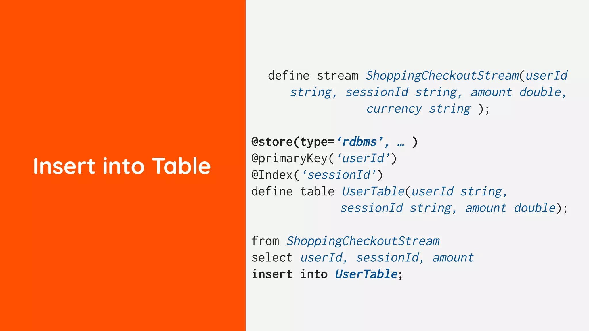 Insert into Table
define stream ShoppingCheckoutStream(userId
string, sessionId string, amount double,
currency string );
@store(type=‘rdbms’, … )
@primaryKey(‘userId’)
@Index(‘sessionId’)
define table UserTable(userId string,
sessionId string, amount double);
from ShoppingCheckoutStream
select userId, sessionId, amount
insert into UserTable;
 