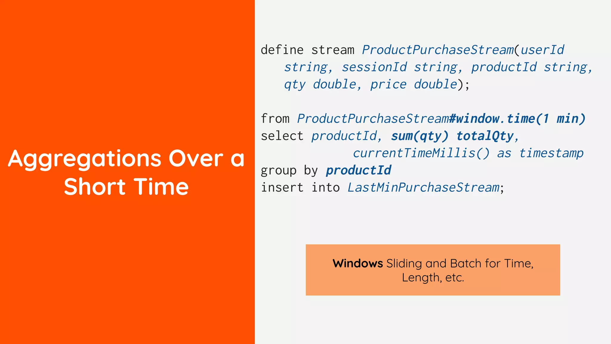 Aggregations Over a
Short Time
define stream ProductPurchaseStream(userId
string, sessionId string, productId string,
qty double, price double);
from ProductPurchaseStream#window.time(1 min)
select productId, sum(qty) totalQty,
currentTimeMillis() as timestamp
group by productId
insert into LastMinPurchaseStream;
Windows Sliding and Batch for Time,
Length, etc.
 