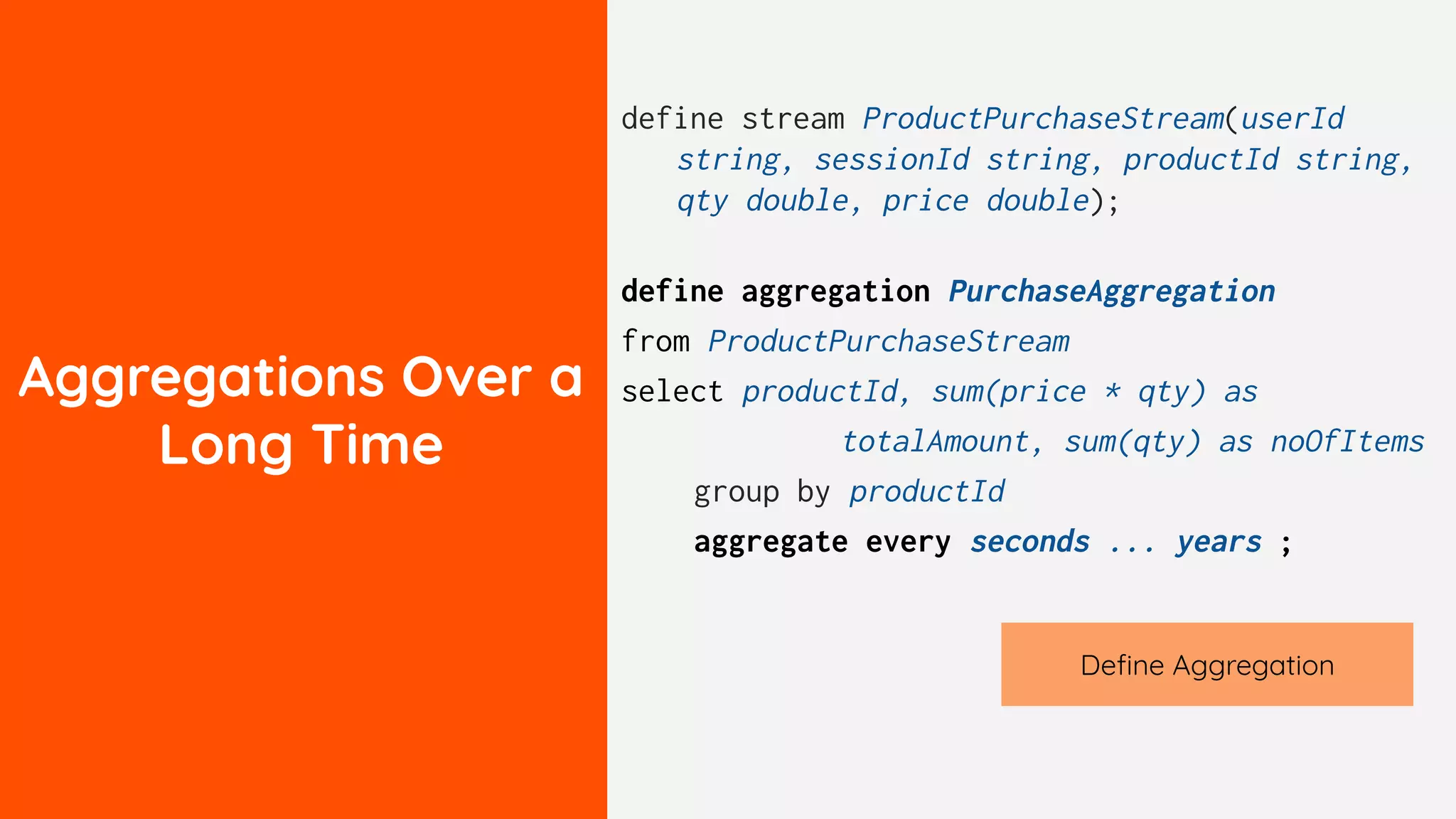 Aggregations Over a
Long Time
define stream ProductPurchaseStream(userId
string, sessionId string, productId string,
qty double, price double);
define aggregation PurchaseAggregation
from ProductPurchaseStream
select productId, sum(price * qty) as
totalAmount, sum(qty) as noOfItems
group by productId
aggregate every seconds ... years ;
Deﬁne Aggregation
 