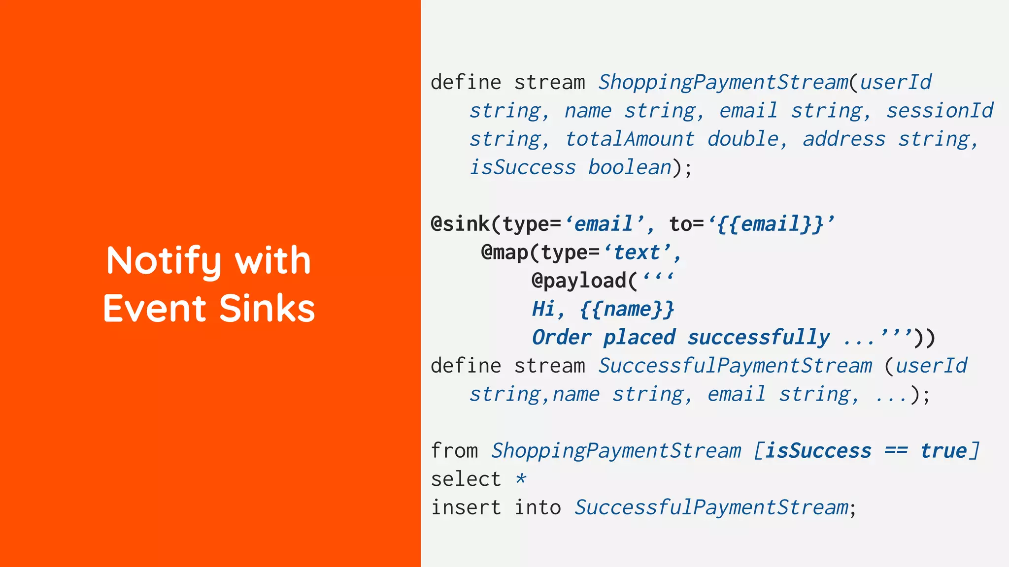 Notify with
Event Sinks
define stream ShoppingPaymentStream(userId
string, name string, email string, sessionId
string, totalAmount double, address string,
isSuccess boolean);
@sink(type=‘email’, to=‘{{email}}’
@map(type=‘text’,
@payload(‘‘‘
Hi, {{name}}
Order placed successfully ...’’’))
define stream SuccessfulPaymentStream (userId
string,name string, email string, ...);
from ShoppingPaymentStream [isSuccess == true]
select *
insert into SuccessfulPaymentStream;
 