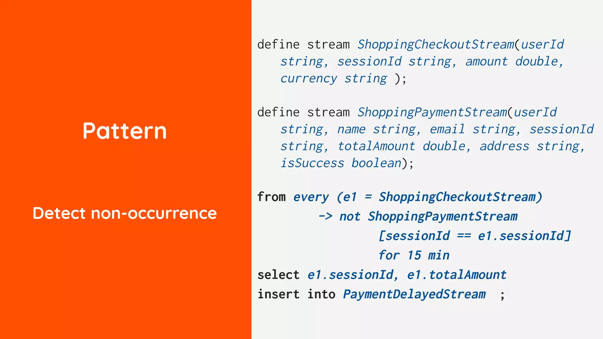 Pattern
Detect non-occurrence
define stream ShoppingCheckoutStream(userId
string, sessionId string, amount double,
currency string );
define stream ShoppingPaymentStream(userId
string, name string, email string, sessionId
string, totalAmount double, address string,
isSuccess boolean);
from every (e1 = ShoppingCheckoutStream)
-> not ShoppingPaymentStream
[sessionId == e1.sessionId]
for 15 min
select e1.sessionId, e1.totalAmount
insert into PaymentDelayedStream ;
 