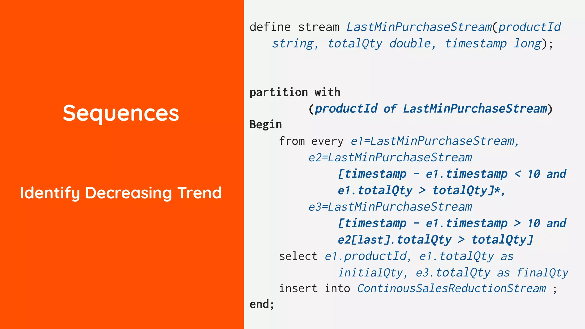 Sequences
Identify Decreasing Trend
define stream LastMinPurchaseStream(productId
string, totalQty double, timestamp long);
partition with
(productId of LastMinPurchaseStream)
Begin
from every e1=LastMinPurchaseStream,
e2=LastMinPurchaseStream
[timestamp - e1.timestamp < 10 and
e1.totalQty > totalQty]*,
e3=LastMinPurchaseStream
[timestamp - e1.timestamp > 10 and
e2[last].totalQty > totalQty]
select e1.productId, e1.totalQty as
initialQty, e3.totalQty as finalQty
insert into ContinousSalesReductionStream ;
end;
 