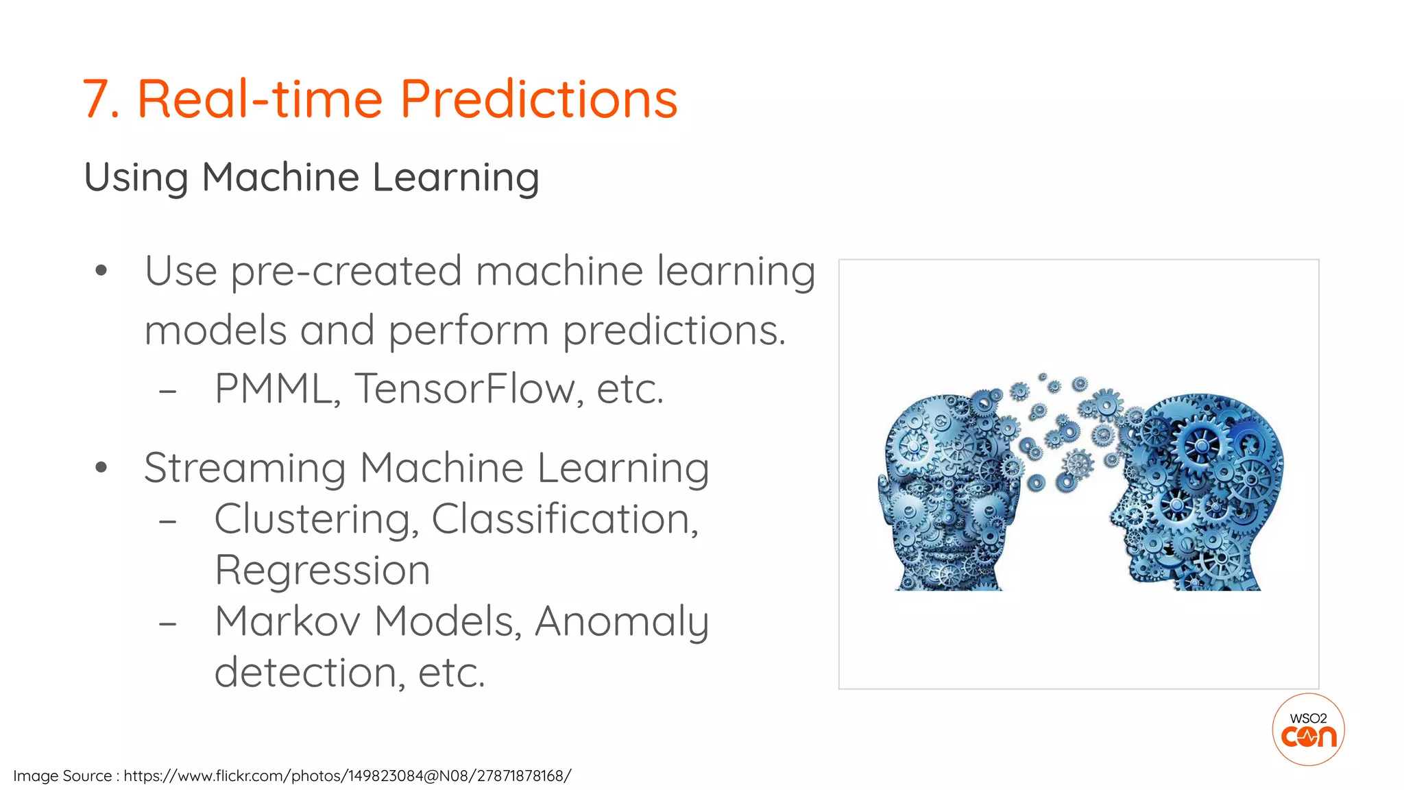 7. Real-time Predictions
Using Machine Learning
• Use pre-created machine learning
models and perform predictions.
– PMML, TensorFlow, etc.
• Streaming Machine Learning
– Clustering, Classiﬁcation,
Regression
– Markov Models, Anomaly
detection, etc.
Image Source : https://www.ﬂickr.com/photos/149823084@N08/27871878168/
 